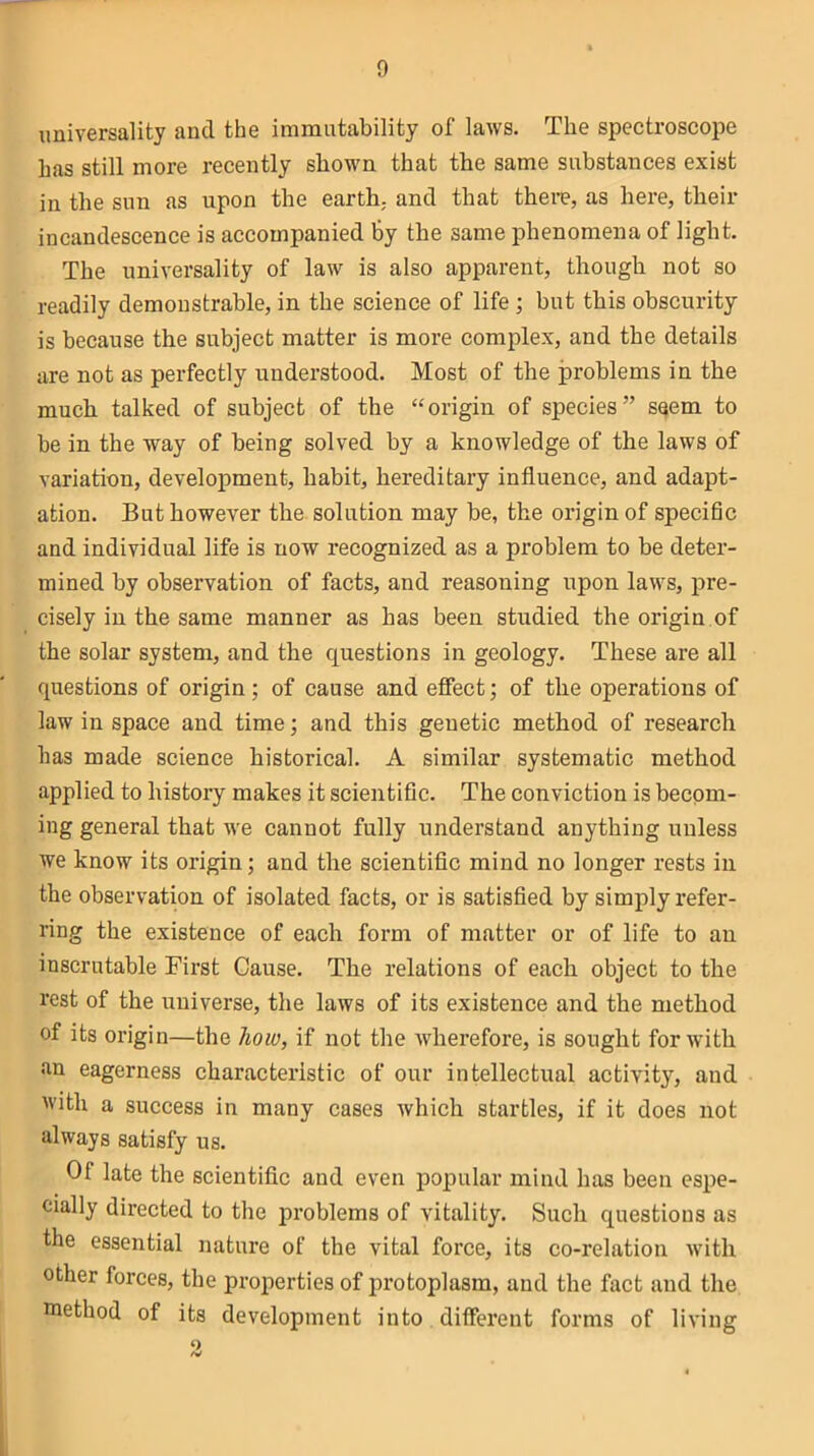 universality and the immutability of laws. The spectroscope has still more recently shown that the same substances exist in the sun as upon the earth,, and that there, as here, their incandescence is accompanied by the same phenomena of light. The universality of law is also apparent, though not so readily demonstrable, in the science of life ; but this obscurity is because the subject matter is more complex, and the details are not as perfectly understood. Most of the problems in the much talked of subject of the “origin of species” seem to be in the way of being solved by a knowledge of the laws of variation, development, habit, hereditary influence, and adapt- ation. But however the solution may be, the origin of specific and individual life is now recognized as a problem to be deter- mined by observation of facts, and reasoning upon laws, pre- cisely in the same manner as has been studied the origin of the solar system, and the questions in geology. These are all questions of origin; of cause and effect; of the operations of law in space and time; and this genetic method of research has made science historical. A similar systematic method applied to history makes it scientific. The conviction is becom- ing general that we cannot fully understand anything unless we know its origin; and the scientific mind no longer rests in the observation of isolated facts, or is satisfied by simply refer- ring the existence of each form of matter or of life to an inscrutable First Cause. The relations of each object to the rest of the universe, the laws of its existence and the method of its origin—the how, if not the wherefore, is sought for with an eagerness characteristic of our intellectual activity, and with a success in many cases which startles, if it does not always satisfy us. Of late the scientific and even popular mind has been espe- cially directed to the problems of vitality. Such questions as the essential nature of the vital force, its co-relation with other forces, the properties of protoplasm, and the fact and the method of its development into different forms of living