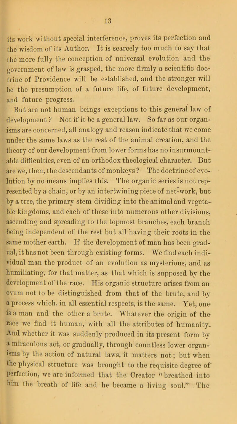 its work without speoial interference, proves its perfection and the wisdom of its Author. It is scarcely too muck to say that the more fully the conception of universal evolution and the government of law is grasped, the more firmly a scientific doc- trine of Providence will be established, and the stronger will be the presumption of a future life, of future development, and future progress. But are not human beings exceptions to this general law of development ? Not if it be a general law. So far as our organ- isms are concerned, all analogy and reason indicate that we come under the same laws as the rest of the animal creation, and the theory of our development from lower forms has no insurmount- able difficulties, even of an orthodox theological character. But are we, then, the descendants of monkeys ? The doctrine of evo- lution by no means implies this. The organic series is not rep- resented by a chain, or by an intertwining piece of net-work, but by a tree, the primary stem dividing into the animal and vegeta- ble kingdoms, and each of these into numerous other divisions, ascending and spreading to the topmost branches, each branch being independent of the rest but all having their roots in the same mother earth. If the development of man has been grad- ual, it has not been through existing forms. We find each indi- vidual man the product of an evolution as mysterious, and as humiliating, for that matter, as that which is supposed by the development of the race. His organic structure arises from an ovum not to be distinguished from that of the brute, and by a process which, in all essential respects, is the same. Yet, one is a man and the other a brute. Whatever the origin of the race we find it human, with all the attributes of humanity.. And whether it was suddenly produced in its present form by a miraculous act, or gradually, through countless lower organ- isms by the action of natural laws, it matters not; but when the physical structure was brought to the requisite degree of perfection, we are informed that the Creator “breathed into him the breath of life and he became a living soul.'’ The