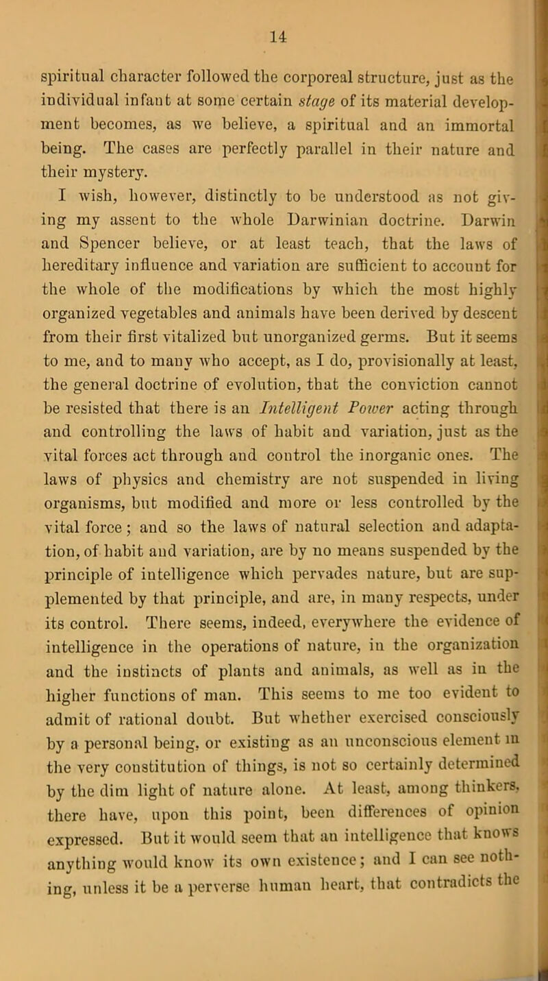 spiritual character followed the corporeal structure, just as the individual infant at some certain stage of its material develop- ment becomes, as we believe, a spiritual and an immortal being. The cases are perfectly parallel in their nature and their mystery. I wish, however, distinctly to be understood as not giv- ing my assent to the whole Darwinian doctrine. Darwin and Spencer believe, or at least teach, that the laws of hereditary influence and variation are sufficient to account for the whole of the modifications by which the most highly organized vegetables and animals have been derived by descent from their first vitalized but unorganized germs. But it seems to me, and to many who accept, as I do, provisionally at least, the general doctrine of evolution, that the conviction cannot be resisted that there is an Intelligent Power acting through and controlling the laws of habit and variation, just as the vital forces act through and control the inorganic ones. The laws of physics and chemistry are not suspended in living organisms, but modified and more or less controlled by the vital force; and so the laws of natural selection and adapta- tion, of habit and variation, are by no means suspended by the principle of intelligence which pervades nature, but are sup- plemented by that principle, and are, in many respects, under its control. There seems, indeed, everywhere the evidence of intelligence in the operations of nature, in the organization and the instincts of plants and animals, as well as in the higher functions of man. This seems to me too evident to admit of rational donbt. But whether exercised consciously by a personal being, or existing as an unconscious element in the very constitution of things, is not so certainly determined by the dim light of nature alone. At least, among thinkers, there have, upon this point, been differences of opinion expressed. But it would seem that an intelligence that knows anything would know its own existence; and I can see noth- ing, unless it be a perverse human heart, that contradicts the