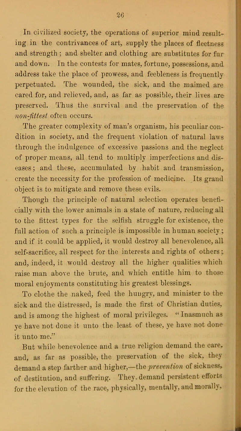 2(> In civilized society, the operations of superior mind result- ing in the contrivances of art, supply the places of fleetness and strength ; and shelter and clothing are substitutes for fur and down. In the contests for mates, fortune, possessions, and address take the place of prowess, and feebleness is frequently perpetuated. The wounded, the sick, and the maimed are cared for, and relieved, and, as far as possible, their lives are preserved. Thus the survival and the preservation of the non-fitiest often occurs. The greater complexity of man’s organism, his peculiar con- dition in society, and the frequent violation of natural laws through the indulgence of excessive passions and the neglect of proper means, all tend to multiply imperfections and dis- eases; and these, accumulated by habit and transmission, create the necessity for the profession of medicine. Its grand object is to mitigate and remove these evils. Though the principle of natural selection operates benefi- cially with the lower animals in a state of nature, reducing all to the fittest types for the selfish struggle for existence, the full action of such a principle is impossible in human society; and if it could be applied, it would destroy all benevolence, all self-sacrifice, all respect for the interests and rights of others^ and, indeed, it would destroy all the higher qualities which raise man above the brute, and which entitle him to those moral enjoyments constituting his greatest blessings. To clothe the naked, feed the hungry, and minister to the sick and the distressed, is made the first of Christian duties, and is among the highest of moral privileges. “Inasmuch as ye have not done it unto the least of these, ye have not done it unto me.” But while benevolence and a true religion demand the care, and, as far as possible, the preservation of the sick, they demand a step farther and higher,—the prevention of sickness, of destitution, and suffering. They, demand persistent efforts for the elevation of the race, physically, mentally, and morally.