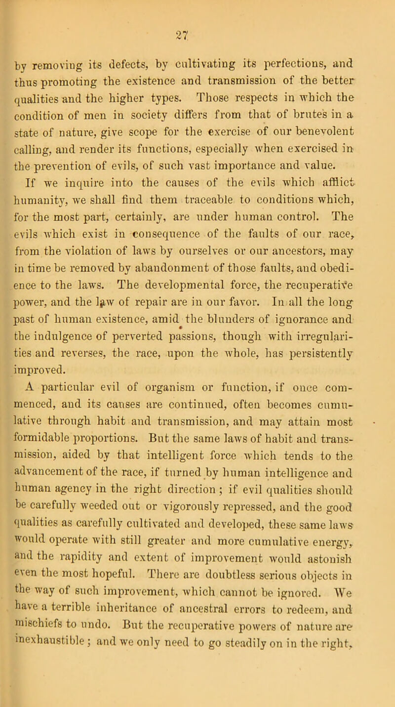 by removing its defects, by cultivating its perfections, and thus promoting the existence and transmission of the better qualities and the higher types. Those respects in which the condition of men in society differs from that of brutes in a state of nature, give scope for the exercise of our benevolent calling, and render its functions, especially when exercised in the prevention of evils, of such vast importance and value. If we inquire into the causes of the evils which afflict humanity, we shall find them traceable to conditions which, for the most part, certainly, are under human control. The evils which exist in consequence of the faults of our race, from the violation of laws by ourselves or our ancestors, may in time be removed by abandonment of those faults, and obedi- ence to the laws. The developmental force, the recuperative power, and the Ijiw of repair are in our favor. In all the long past of human existence, amid the blunders of ignorance and the indulgence of perverted passions, though with irregulari- ties and reverses, the race, upon the whole, has persistently improved. A particular evil of organism or function, if once com- menced, aud its causes are continued, often becomes cumu- lative through habit and transmission, and may attain most formidable proportions. But the same laws of habit and trans- mission, aided by that intelligent force which tends to the advancement of the race, if turned by human intelligence and human agency in the right direction ; if evil qualities should be carefully weeded out or vigorously repressed, and the good qualities as carefully cultivated and developed, these same laws would operate with still greater and more cumulative energy, and the rapidity and extent of improvement would astonish e\en the most hopeful. There are doubtless serious objects in the way of such improvement, which cannot be ignored. AVTe have a terrible inheritance of ancestral errors to redeem, and mischiefs to undo. But the recuperative powers of nature are inexhaustible; and we only need to go steadily on in the right.