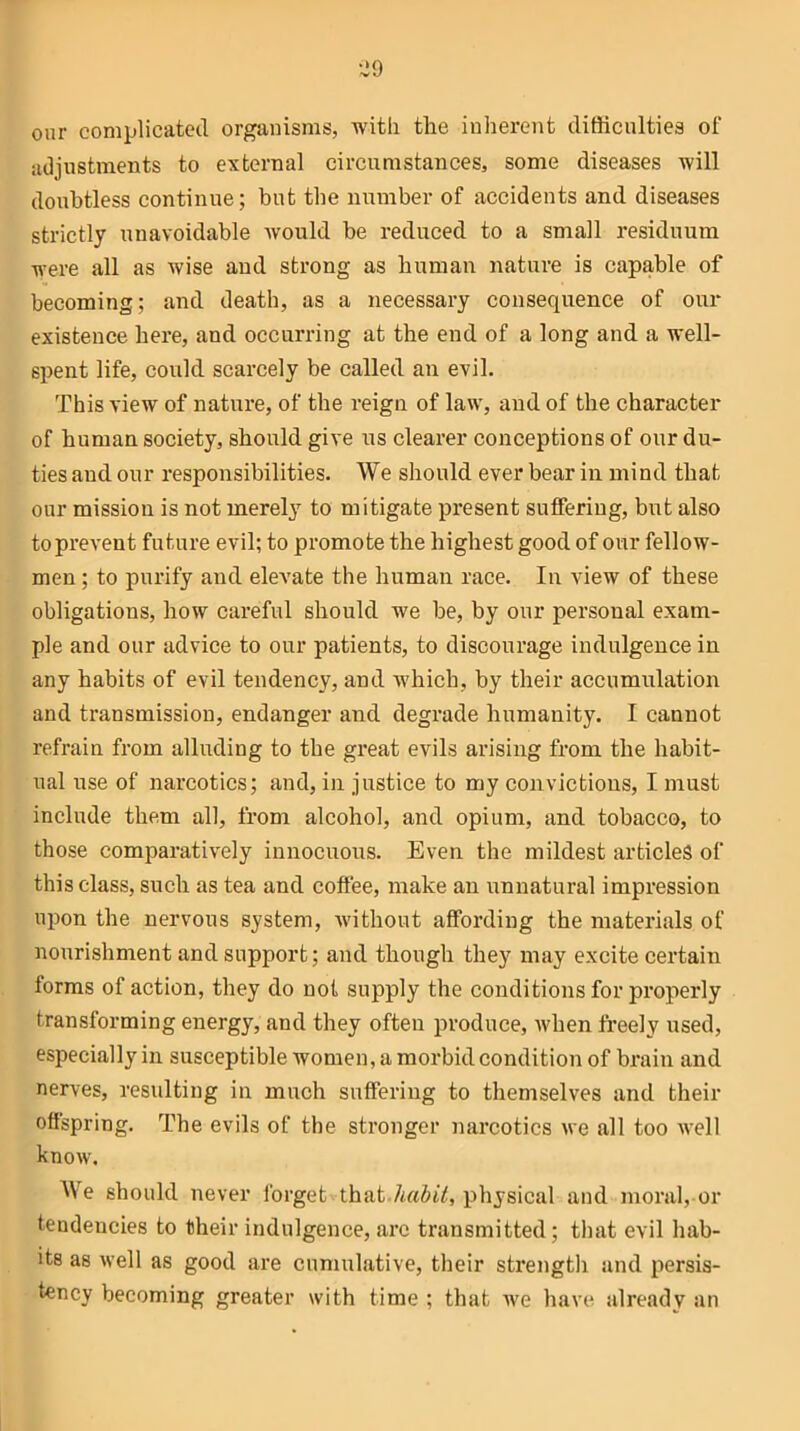 onr complicated organisms, with the inherent difficulties ol‘ adjustments to external circumstances, some diseases will doubtless continue; but the number of accidents and diseases strictly unavoidable would be reduced to a small residuum were all as wise and strong as human nature is capable of becoming; and death, as a necessary consequence of our existence here, and occurring at the end of a long and a well- spent life, could scarcely be called an evil. This view of nature, of the reign of law, and of the character of human society, should give us clearer conceptions of our du- ties and our responsibilities. We should ever bear in mind that our mission is not merely to mitigate present suffering, but also to prevent future evil; to promote the highest good of our fellow- men ; to purify and elevate the human race. In view of these obligations, how careful should we be, by our personal exam- ple and our advice to our patients, to discourage indulgence in any habits of evil tendency, and which, by their accumulation and transmission, endanger and degrade humanity. I cannot refrain from alluding to the great evils arising from the habit- ual use of narcotics; and, in justice to my convictions, I must include them all, from alcohol, and opium, and tobacco, to those comparatively innocuous. Even the mildest articles of this class, such as tea and coffee, make an unnatural impression upon the nervous system, without affording the materials of nourishment and support; and though they may excite certain forms of action, they do not supply the conditions for properly transforming energy, and they often produce, when freely used, especially in susceptible women, a morbid condition of brain and nerves, resulting in much suffering to themselves and their offspring. The evils of the stronger narcotics we all too well know. We should never forget that .habit, physical and moral, or tendencies to their indulgence, arc transmitted; that evil hab- its as well as good are cumulative, their strength and persis- tency becoming greater with time ; that we have already an
