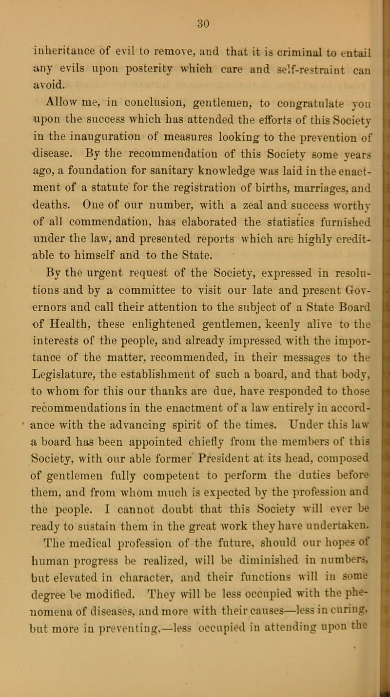 inheritance of evil to remove, aud that it is criminal to entail any evils upon posterity which care and self-restraint can avoid. Allow me, in conclusion, gentlemen, to congratulate you ■upon the success which has attended the efforts of this Society in the inauguration of measures looking to the prevention of •disease. By the recommendation of this Society some years ago, a foundation for sanitary knowledge was laid in the enact- ment of a statute for the registration of births, marriages, and deaths. One of our number, with a zeal and success worthy of all commendation, has elaborated the statistics furnished under the law, and presented reports which are highly credit- able to himself and to the State. By the urgent request of the Society, expressed in resolu- tions and by a committee to visit our late and present Gov- ernors and call their attention to the subject of a State Board of Health, these enlightened gentlemen, keenly alive to the interests of the people, and already impressed with the impor- tance of the matter, recommended, in their messages to the Legislature, the establishment of such a board, and that body, to whom for this our thanks are due, have responded to those recommendations in the enactment of a law entirely in accord- ' ance with the advancing spirit of the times. Under this law a board has been appointed chiefly from the members of this Society, with our able former President at its head, composed of gentlemen fully competent to perform the duties before them, and from whom much is expected by the profession and the people. I cannot doubt that this Society will ever be ready to sustain them in the great work they have undertaken. The medical profession of the future, should our hopes of human progress be realized, will be diminished in numbers, but elevated in character, and their functions will in some degree be modified. They will be less occupied with the phe- nomena of diseases, and more with their causes—less in curing, but more in preventing.—less occupied in attending upon the