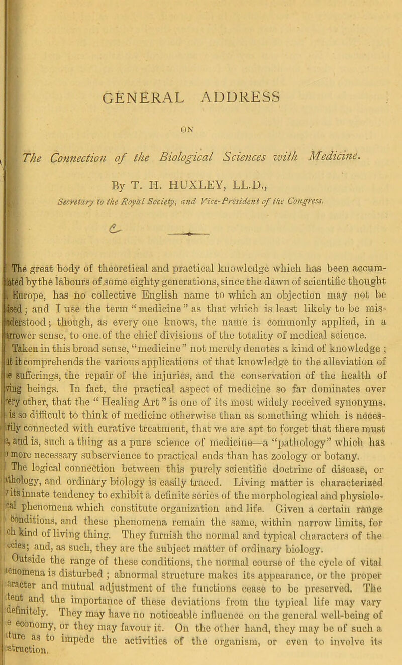 GENERAL ADDRESS ON ( j The Connection of the Biological Sciences iviih Medicine. By T. H. HUXLEY, LL.D., Secretary to the Royal Society, and Vice-President of the Congress, The great body of theoretical and practical knowledge which has been accum- :ated by the labours of some eighty generations, since the dawn of scientific thought •. Europe, has no collective English name to which an objection may not be ised • and I use the term “ medicine ” as that which is least likely to be mis- Jaderstood; though, as every one knows, the name is commonly applied, in a irrower sense, to one.of the chief divisions of the totality of medical science. Taken in this broad sense, “medicine” not merely denotes a kind of knowledge ; it it comprehends the various applications of that knowledge to the alleviation of ib sufferings, the repair of the injuries, and the conservation of the health of ring beings. In fact, the practical aspect of medicine so far dominates over i ’ery other, that the “ Healing Art ” is one of its most -widely received synonyms. is so difficult to think of medicine otherwise than as something which is neces- I iily connected with curative treatment, that we are apt to forget that there must and is, such a thing as a pure science of medicine—a “pathology” which has > more necessary subservience to practical ends than has zoology or botany, f The logical connection between this purely scientific doctrine of disease, or itliology, and ordinary biology is easily traced. Living matter is characterized nts innate tendency to exhibit a definite series of the morphological and physiolo- -al phenomena which constitute organization and life. Given a certain range ; conditions, and these phenomena remain the same, within narrow limits, for ! ch kind of living thing. They furnish the normal and typical characters of the ^cies; and, as such, they are the subject matter of ordinary biology. Outside the range of these conditions, the normal course of the cycle of vital •eilomena is disturbed ; abnormal structure makes its appearance, or the proper aracter and mutual adjustment of the functions cease to be preserved. The tent and the importance of these deviations from the typical life may vary e nitely. They may have no noticeable influence on the general well-being of ® economy, or they may favour it. On the other hand, they may be of such a 1 ure as to impede the activities of the organism, or even to involve its •struction.