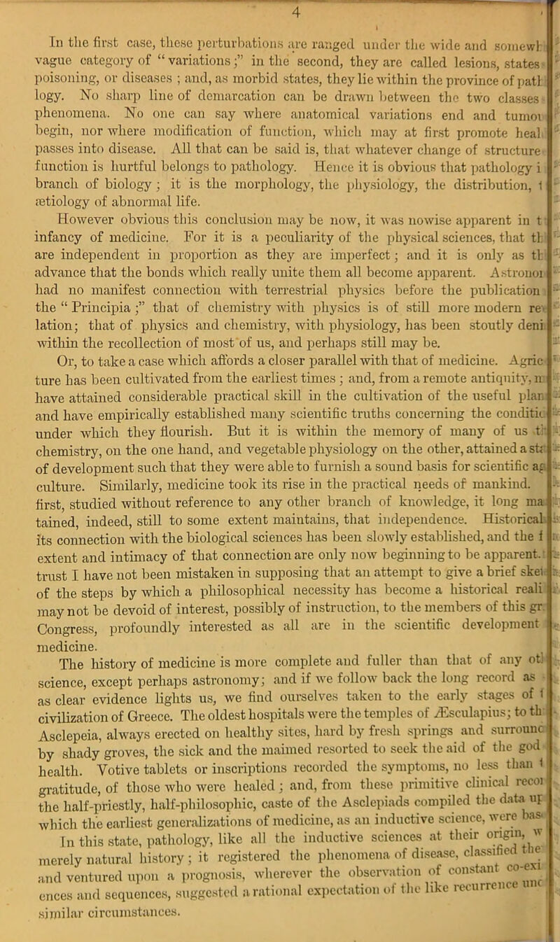 4 In the first case, these perturbations are ranged under the wide and somewl vague category of “variations;” in the second, they are called lesions, states ' poisoning, or diseases ; and, as morbid states, they lie within the province of patt s logy. No sharp line of demarcation can be drawn between the two classes - \ phenomena. No one can say where anatomical variations end and tumor ? begin, nor where modification of function, which may at first promote heal J passes into disease. All that can be said is, that whatever change of structure function is hurtful belongs to pathology. Hence it is obvious that pathology i 1 branch of biology ; it is the morphology, the physiology, the distribution, 1 - aetiology of abnormal life. However obvious this conclusion may be now, it was nowise apparent in t infancy of medicine. For it is a peculiarity of the physical sciences, that tb are independent in proportion as they are imperfect; and it is only as tb advance that the bonds which really unite them all become apparent. Astronon : had no manifest connection with terrestrial physics before the publication J the “ Principia that of chemistry with physics is of still more modern re'' lation; that of physics and chemistry, with physiology, has been stoutly deni ~ within the recollection of most of us, and perhaps still may be. Or, to take a case which affords a closer parallel with that of medicine. Agric ; ture has been cultivated from the earliest times ; and, from a remote antiquity, n have attained considerable practical skill in the cultivation of the useful plan - and have empirically established many scientific truths concerning the conditio under which they flourish. But it is within the memory of many of us <tr - chemistry, on the one hand, and vegetable physiology on the other, attained a str -■ of development such that they were able to furnish a sound basis for scientific ag - culture. Similarly, medicine took its rise in the practical needs of mankind. k first, studied without reference to any other branch of knowledge, it long ma tained, indeed, still to some extent maintains, that independence. Historical its connection with the biological sciences has been slowly established, and the f : extent and intimacy of that connection are only now beginning to be apparent.' le trust I have not been mistaken in supposing that an attempt to give a brief skei : of the steps by which a philosophical necessity has become a historical reali) may not be devoid of interest, possibly of instruction, to the members of this gr.i Congress, profoundly interested as all are in the scientific development . medicine. The history of medicine is more complete and fuller than that of any otl science, except perhaps astronomy; and if we follow back the long record as • as clear evidence lights us, we find ourselves taken to the early stages of 1! civilization of Greece. The oldest hospitals were the temples of yEsculapius; to tb Asclepeia, always erected on healthy sites, hard by fresh springs and surrounc by shady groves, the sick and the maimed resorted to seek the aid of the god health. Votive tablets or inscriptions recorded the symptoms, no less than 1 gratitude, of those who were healed; and, from these primitive clinical recoi the half-priestly, half-philosophic, caste of the Asclepiads compiled the data up which the earliest generalizations of medicine, as an inductive science, were bas. j In this state, pathology, like all the inductive sciences at their origin, w merely natural history ; it registered the phenomena of disease, classified tne and ventured upon a prognosis, wherever the observation of constant co- cnees and sequences, suggested a rational expectation of the like recurrenc | similar circumstances.