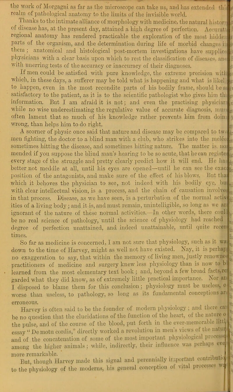 : tlio work of Morgagni as far as the microscope can take us, and lias extended th' realm of pathological anatomy to the limits of the invisible world. Thanks to the intimate alliance of morphology with medicine, the natural hi-tor of disease has, at the present day, attained a high degree of perfection. Accurat' regional anatomy has rendered practicable the exploration of the most liidde. parts of the organism, and the determination during life of morbid changes i >■ them ; anatomical and histological post-mortem investigations have supplict physicians with a clear basis upon which to rest the classification of diseases, am with unerring tests of the accuracy or inaccuracy of their diagnoses. If men could be satisfied with pure knowledge, the extreme precision will which, in these days, a sufferer may be told what is happening and what is likel. to Lappen, even in the most recondite parts of his bodily frame, should tea satisfactory to the patient, as it is to the scientific pathologist who gives him th information. But I am afraid it is not; and even the practising physiciar often lament that so much of his knowledge rather prevents him from doin wrong, than helps him to do right. A scorner of physic once said that nature and disease may be compared to tw. men fighting, the doctor to a blind man with a club, who strikes into the melee sometimes hitting the disease, and sometimes hitting nature. The matter is no mended if you suppose the blind man’s hearing to be so acute, that he can registe • every stage of the struggle and pretty clearly predict how it will end. He ha better not meddle at all, until his eyes are opened—until he can see the exac position of the antagonists, and make sure of the effect of his blows. But tba which it behoves the physician to see, not indeed with his bodily eye. bu with clear intellectual vision, is a process, and the chain of causation involve in that process. Disease, as we have seen, is a perturbation of the normal acti\ ities of a living body; and it is, and must remain, unintelligible, so long as we ar ignorant of the nature of these normal activities.—In other words, there coul be no real science of pathology, until the science of physiology had reached degree of perfection unattained, and indeed unattainable, until quite recen times. So far as medicine is concerned, I am not sure that physiology, such as it wa down to the time of Harvey, might as well not have existed. Nay, it is perhap no exaggeration to say, that within the memory of living men, justly renowne- practitioners of medicine and surgery knew less physiology than is now to b learned from the most elementary text book ; and, beyond a few broad facts, rc garded what they did know, as of extremely little practical importance. Nor ar I disposed to blame them for this conclusion ; physiology must be useless, o worse than useless, to pathology, so long as its fundamental conceptions ar erroneous. Harvey is often said to be the founder of modern physiology ; and there cai be no question that the elucidations of the function of the heart, of the nature o the pulse, and of the course of the blood, put forth in the ever-memorable li$t essay “ Demotu cordis,” directly worked a revolution in men’s views of the natui and of the concatenation of some of the most important physiological processe among the higher animals; while, indirectly, their influence was perhaps eve more remarkable. .. . But, though Harvey made this signal and perennially important contnbuti to the physiology of the moderns, his general conception of vital processes w$