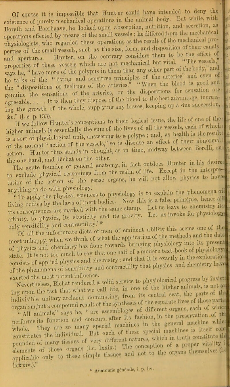 \f u lit ■ Of course it is impossible that Hunter could have intended to deny the existence of purely mechanical operations in the animal body. But while, with Borelli and Boerhaavc, he looked upon absorption, nutrition, and secretion, as operations effected by means of the small vessels ; he differed from the mechamca physiologists, who regarded these operations as the result of the mechanical pro- perties of the small vessels, such as the size, form, and disposition of their canals and apertures. Hunter, on the contrary considers them to be the effect ol properties of these vessels which arc not mechanical but vital. The^esseh, says he, “have more of the polypus in them than any other part of thebodj, and he talk, of the “living and principles of the artenes and even of the “dispositions or feelings of the arteries.” “When tire blood is good and genuine the sensations of the arteries, or the dispositions for sensation are agreeable . . . It is then they dispose of the blood to the best advantage, increas- ing the growth of the whole, supplying any losses, keeping up a due succession, If(\ve follo^v Hunter’s conceptions to their logical issue, the life of cne of the higher animals is essentially the sum of the lives of all the is sort of physiological unit, answering to a polype ; and, as health is theresu of tTo normal‘‘actl of the vessels,” so is disease an effect of their abnormal action. Hunter thus stands in thought, as in time, midway between Borelli, on, the one hand, and Bichat on the othei. . , • , • The acute founder of general anatomy, in fact, outdoes Hunter m Ins desire to exclude physical reasonings from the realm of life. Except in the ipterpr - UK action of the sense organs, he will not allow physics to hav to physiology is to explain the phenomena of livii Mks by the laws of inert bodies. Now this is a false prmc.p e, hence all its consequences are marked with the same stamp. Let us leave to chemistry 1. affinity, to physios, it, elasticity and its gravity. Let ns rnvoke for physiology.) of -««■» ability this seems one of the that Physics and chemistry hav,| performs its function and concu , > . , general machine whic whole. They -chines is itself com constitutes the individual. But each J , . t, constitute th pounded of many tissues f proper vitality : elements of those organs (l.c lxxix.) U e c l themselves (1- applicable only to these simple tissues and not to the oie IxXxiv.).” * Anatomie gdndrale, i. p. l>v. 1