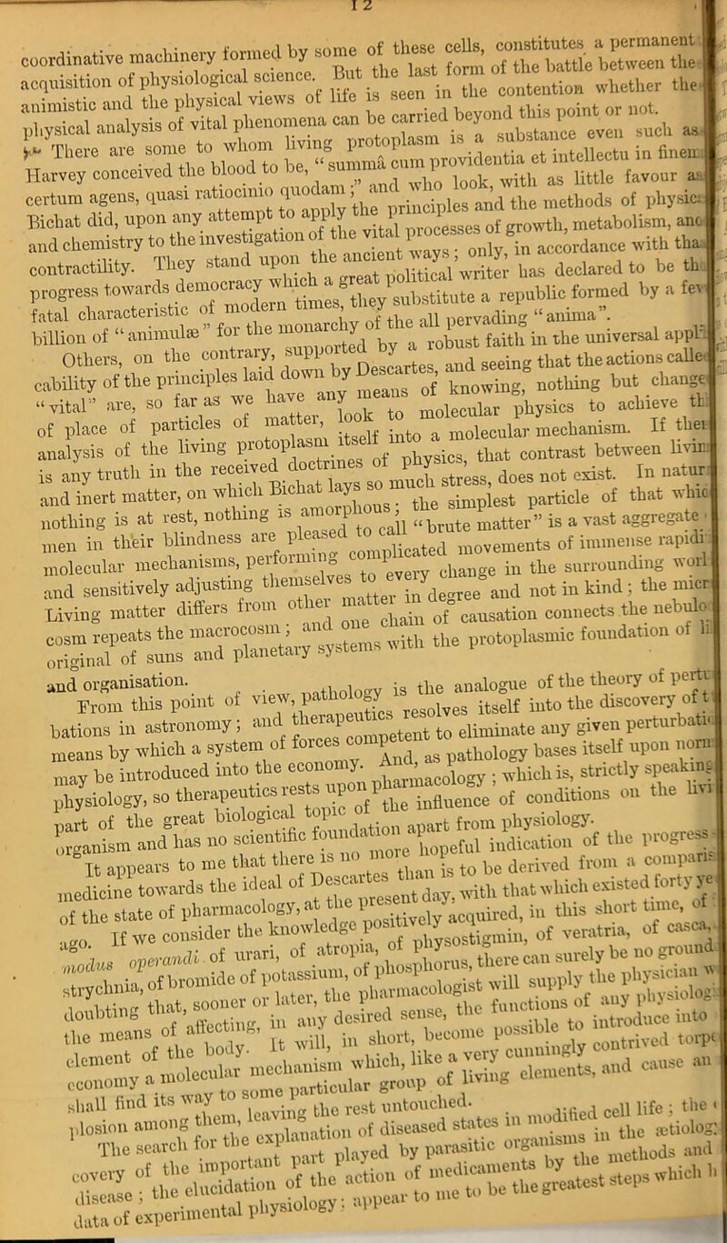 coordinate machinery formed £* ^ttl ^“1“ ac^isitiono£ P ’ystologrcal BCrence ^en hr Se contention vrhether the ^•riiysi^Sp— x,,™ orrmis miasi ratio cmio quodam , and % ’ , ,, ■, * Harvey conceived the blood to be, “—HS ^7 M, favour . certum agens, quasi ratiocimo quo < , les and tbe methods of physi Bichat did, upon any attempt to app Y t 1 1 f vth metabolism, an, and chemistry to the investigation of thev^ accordance with tha, contractility. They stanc upon e political'^writer has declared to be th progress ”«*»*• » »*«• 'T?*1 *» * fatal characteristic of mOv nf the all pervading “anima’. biHion of “animal* for the monady of the a 1 pe 8 universalapptt Others, on the contrary auppoitod by a obust ^ the actions calle cability of the principles laid down j knowing) nothing but change “ vital” are so far as we ia < Y molecular physics to achieve tt; of place of particles of nattei & molecular mechanism. If the* analysis of the living protoplasm its contrast between lmni is any troth in the does not cost. In natur : and inert matter, on which Bicha <Y the simplest particle of that whw nothing is at rest, nothing xs am > <<brute matter” is a vast aggregate, men in their blindness are PW to c 1 ^ movements of immense rapidr molecular mechanisms, perform “ tQ (!Very change in the surrounding worl sit-- & --- S'sunl TTpUnTtiry systems with the protophismic foundation of and organisation. r ,™.tholo£V is the analogue of the theory of pertu From this point of view, pathology ^ ^ iuto tlie discovery of t bations in astronomy, anc ‘ competent to eliminate any given pertur a i< means by which a system of ^ ^ „ pathology bases itself upon norn may be introduced into the economy. ^ J whichis, strictly speaking physiology, so therapeutics I'estsupGr^phurJhucoloK^,©^ „„ the part of the great biological 1 t from physiology, organism and has no scientific fcundft^ \ ful indication of the pwgw-« It appears to me that there is . -s t0 ke derived from a com pa medicine towards the ideal of D®»calteb ‘ d with that which existed forty ye of tt state of pharmacology, at ^d, i„ this short tunc, of If we consider the knowledge posrti Y of veraltia, of casj| “g operands of urari, ^°s, there can snrely be no ground . pi oiriu nf liotassium, of phosp ,w the nhvsiciau vs , ieranii of urari, ftereian:surely ho no gro' doubting that, sooner or Wer, thep^ ^ tUc funettonarf^ann*^ later, the ^ of au, pbysiobgi o, affecting, in ^‘ome ^ “ shall find its way 1 t imtouched. , ,, lifc • the shall find its way to some^, ^ ^ untouched. ceu life ; the < plosion among them, tion of diseased states in m ^ ^ ;ctiol0g: The search tor» - , by para9ltic orgaiusu» *■^ and