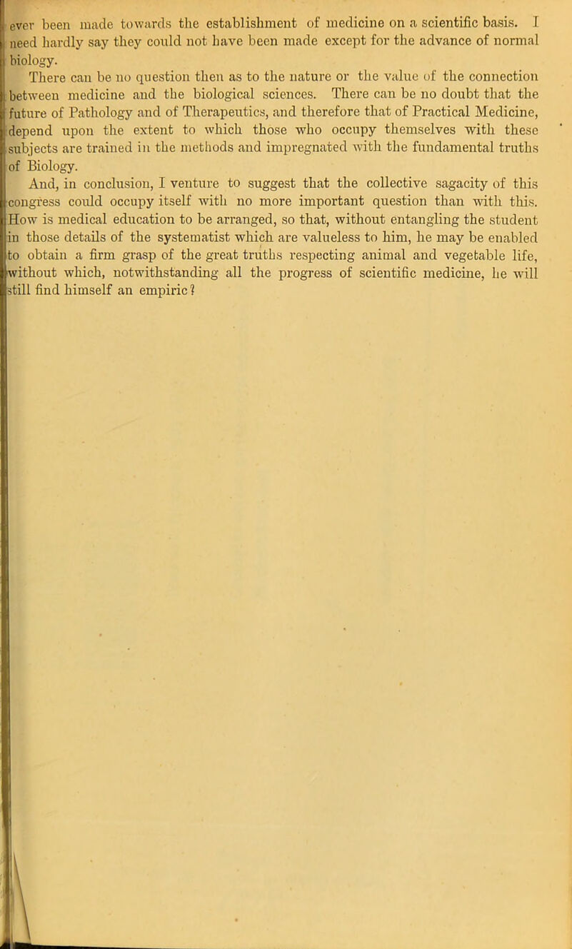 ever been made towards the establishment of medicine on a scientific basis. I need hardly say they could not have been made except for the advance of normal biology. There can be no question then as to the nature or the value of the connection between medicine and the biological sciences. There can be no doubt that the future of Pathology and of Therapeutics, and therefore that of Practical Medicine, depend upon the extent to which those who occupy themselves with these subjects are trained in the methods and impregnated with the fundamental truths of Biology. And, in conclusion, I venture to suggest that the collective sagacity of this congress could occupy itself with no more important question than with this. How is medical education to be arranged, so that, without entangling the student in those details of the systematist which are valueless to him, he may be enabled to obtain a firm grasp of the great truths respecting animal and vegetable life, without which, notwithstanding all the progress of scientific medicine, he will still find himself an empiric ?