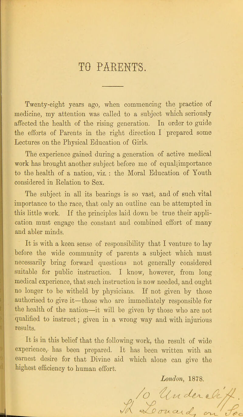 TO PARENTS. Twenty-eight years ago, when commencing the practice of medicine, my attention was called to a subject which seriously affected the health of the rising generation. In order to guide the efforts of Parents in the right direction I prepared some Lectures on the Physical Education of Girls. The experience gained during a generation of active medical work has brought another subject before me of equabimportance to the health of a nation, viz. : the Moral Education of Youth considered in Relation to Sex. The subject in all its bearings is so vast, and of such vital importance to the race, that only an outline can be attempted in this little work. If the principles laid down be true their appli- cation must engage the constant and combined effort of many and abler minds. It is with a keen sense of responsibility that I venture to lay before the wide community of parents a subject which must necessarily bring forward questions not generally considered suitable for public instruction. I know, however, from long medical experience, that such instruction is now needed, and ought no longer to be witheld by physicians. If not given by those authorised to give it—those who are immediately responsible for the health of the nation—it will be given by those who are not qualified to instruct; given in a wrong way and with injurious results. It is in this belief that the following work, tho result of wide experience,- has been prepared. It has been written with an earnest desire for that Divine aid which alone can give the highest efficiency to human effort. London, 1878. y/t /o # tA. L 1 $ -X™ e/