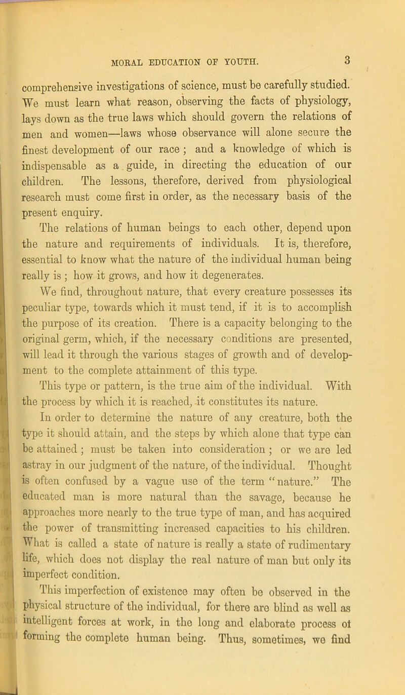 comprehensive investigations of science, must be carefully studied. We must learn what reason, observing the facts of physiology, lays down as the true laws which should govern the relations of men and women—laws whose observance will alone secure the finest development of our race ; and a knowledge of which is indispensable as a guide, in directing the education of our children. The lessons, therefore, derived from physiological research must come first in order, as the necessary basis of the present enquiry. The relations of human beings to each other, depend upon the nature and requirements of individuals. It is, therefore, essential to know what the nature of the individual human being really is ; how it grows, and how it degenerates. We find, throughout nature, that every creature possesses its peculiar type, towards which it must tend, if it is to accomplish the purpose of its creation. There is a capacity belonging to the original germ, which, if the necessary conditions are presented, will lead it through the various stages of growth and of develop- ment to the complete attainment of this type. This type or pattern, is the true aim of the individual. With the process by which it is reached, it constitutes its nature. In order to determine the nature of any creature, both the type it should attain, and the steps by which alone that type can be attained; must be taken into consideration ; or we are led astray in our judgment of the nature, of the individual. Thought is often confused by a vague use of the term “nature.” The educated man is more natural than the savage, because he approaches more nearly to the true type of man, and has acquired the power of trausmitting increased capacities to his children. What is called a state of nature is really a state of rudimentary life, which does not display the real nature of man but only its imperfect condition. This imperfection of existence may often be observed in the physical structure of the individual, for there are blind as well as intelligent forces at work, in the long and elaborate process ot forming the complete human being. Thus, sometimes, we find