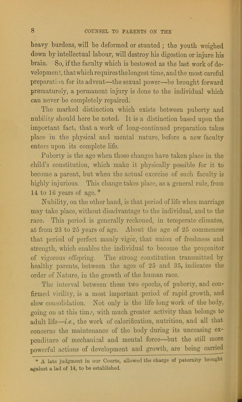 heavy burdens, will be deformed or stunted ; the youth weighed down by intellectual labour, will destroy his digestion or injure his brain. So, if the faculty which is bestowed as the last work of de- velopment, that which requires the longest time,and the most careful preparati m for its advent—the sexual power—be brought forward prematurely, a permanent injury is done to the individual which can never be completely repaired. The marked distinction which exists between puberty and nubility should here be noted. It is a distinction based upon the important fact, that a work of long-continued preparation takes place in the physical and mental nature, before a new faculty enters upon its complete life. Puberty is the age when those changes have taken place in the child’s constitution, which make it physically possible for it to become a parent, but when the actual exercise of such faculty is highly injurious. This change takes place, as a general rule, from 14 to 16 years of age. * Nubility, on the other hand, is that period of life when marriage may take place, without disadvantage to the individual, and to the race. This period is generally reckoned, in temperate climates, at from 23 to 25 years of age. About the age of 25 commences that period of perfect manly vigor, that union of freshness and strength, which enables the individual to become the progenitor of vigorous offspring. The strong constitution transmitted by healthy parents, between the ages of 25 and 35, indicates the order of Nature, in the growth of the human race. The interval between these two epochs, of puberty, and con- firmed virility, is a most important period of rapid growth, and slow consolidation. Not only is the life long work of the body, going on at this time, with much greater activity than belongs to adult life—i.e., the work of calorification, nutrition, and all that concerns the maintenance of the body during its unceasing ex- penditure of mechanical and mental force—but the still more powerful actions of development and growth, are being carried * A late judgment in our Courts, allowed the charge of paternity brought against a lad of 14, to be established.