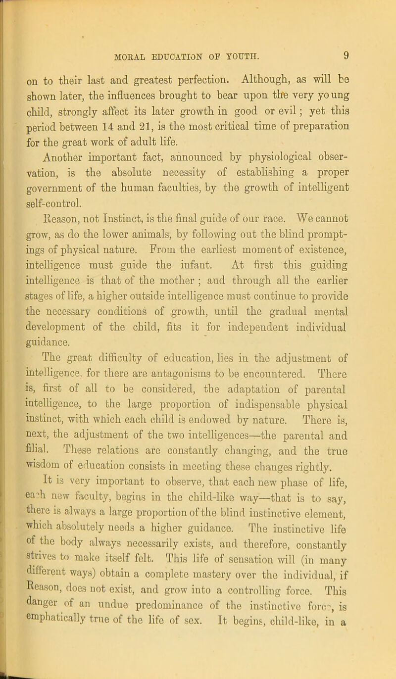 on to their last and greatest perfection. Although, as will be shown later, the influences brought to bear upon the very yo ung child, strongly affect its later growth in good or evil; yet this period between 14 and 21, is the most critical time of preparation for the great work of adult life. Another important fact, announced by physiological obser- vation, is the absolute necessity of establishing a proper government of the human faculties, by the growth of intelligent self-control. Reason, not Instinct, is the final guide of our race. We cannot grow, as do the lower animals, by following out the blind prompt- ings of physical nature. From the earliest moment of existence, intelligence must guide the infant. At first this guiding intelligence is that of the mother ; and through all the earlier stages of life, a higher outside intelligence must continue to provide the necessary conditions of growth, until the gradual mental development of the child, fits it for independent individual guidance. The great difficulty of education, lies in the adjustment of intelligence, for there are antagonisms to be encountered. There is, first of all to be considered, the adaptation of parental intelligence, to the large proportion of indispensable physical instinct, with which each child is endowed by nature. There is, next, the adjustment of the two intelligences—the parental and filial. These relations are constantly changing, aud the true wisdom of education consists in meeting these changes rightly. It is very important to observe, that each new phase of life, eaflr new faculty, begins in the child-like way—that is to say, there is always a large proportion of the blind instinctive element, which absolutely needs a higher guidance. The instinctive life of the body always necessarily exists, and therefore, constantly strives to make itself felt. This life of sensation will (in many different ways) obtain a complete mastery over the individual, if Reason, does not exist, and grow into a controlling force. This danger of an undue predominance of the instinctive fonr, is emphatically true of the life of sex. It begins, child-like, in a