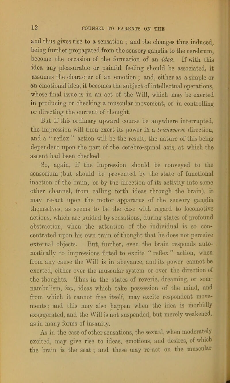 and thus gives rise to a sensation ; and the changes thus induced, being further propagated from the sensory ganglia'to the cerebrum, become the occasion of the formation of an idea. If with this idea any pleasurable or painful feeling should be associated, it assumes the character of an emotion ; and, either as a simple or an emotional idea, it becomes the subject of intellectual operations, whose final issue is in an act of the Will, which may be exerted in producing or checking a muscular movement, or in controlling or directing the current of thought. But if this ordinary upward course be anywhere interrupted, the impression will then exert its power in a transverse direction, and a “ reflex ” action will be the result, the nature of this being dependent upon the part of the cerebro-spinal axis, at which the ascent had been checked. So, again, if the impression should be conveyed to the sensorium (but should be prevented by the state of functional inaction of the brain, or by the direction of its activity into some other channel, from calling forth ideas through the brain), it may re-act upon the motor apparatus of the sensory ganglia themselves, as seems to be the case with regard to locomotive actions, which are guided by sensations, during states of profound abstraction, when the attention of the individual is so con- centrated upon his own train of thought that he does not perceive external objects. But, further, even the brain responds auto- matically to impressions fitted to excite “ reflex ” action, when from any cause the Will is in abeyance, and its power cannot be exerted, either over the muscular system or over the direction of the thoughts. Thus in the states of reverie, dreaming, or som- nambulism, &c., ideas which take possession of the mind, and from which it cannot free itself, may excite respondent move- ments ; and this may also happen when the idea is morbidly exaggerated, and the Will is not suspended, but merely weakened, as in many forms of insanity. As in the case of other sensations, the sexual, when moderately excited, may give rise to ideas, emotious, and desires, of which the brain is the seat; and these may re-act on the muscular