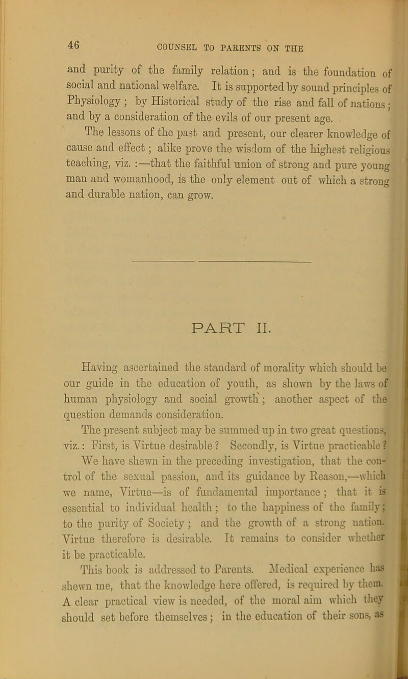 and purity of the family relation; and is the foundation of social and national welfare. It is supported by sound principles of Physiology ; by Historical study of the rise and fall of nations; and by a consideration of the evils of our present age. The lessons of the past and present, our clearer knowledge of cause and effect; alike prove the wisdom of the highest religious teaching, viz. :—that the faithful union of strong and pure young man and womanhood, is the only element out of which a strong and durable nation, can grow. PART II. Having ascertained the standard of morality which should be our guide in the education of youth, as shown by the laws of human physiology and social growth ; another aspect of the question demands consideration. The present subject may be summed up in two great questions, viz.: First, is Virtue desirable ? Secondly, is Virtue practicable ? We have shewn in the preceding investigation, that the con- trol of the sexual passion, and its guidance by Reason,—which we name, Virtue—is of fundamental importance ; that it is essential to individual health; to the happiness of the familyj to the purity of Society; and the growth of a strong nation. Virtue therefore is desirable. It remains to consider whether it be practicable. This book is addressed to Parents. Medical experience has shewn me, that the knowledge here offered, is required by them. A clear practical view is needed, of the moral aim which they should set before themselves; in the education of their sons, as