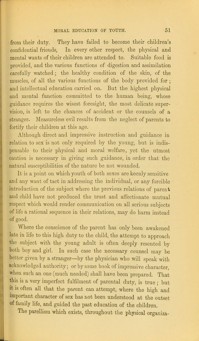 from their duty. They have failed to become their children’s confidential friends, In every other respect, the physical and mental wants of their children are attended to. Suitable food is provided, and the various functions of digestion and assimilation carefully watched; the healthy condition of the skin, of the muscles, of all the various functions of the body provided for ; and intellectual education carried on. But the highest physical and mental function committed to the human being, whose guidance requires the wisest foresight, the most delicate super- vision, is left to the chances of accident or the counsels of a stranger. Measureless evil results from the neglect of parents to fortify their children at this age. Although direct and impressive instruction and guidance in relation to sex is not only required by the young, but is indis- pensable to their physical and moral welfare, yet the utmost caution is necessary in giving such guidance, in order that the natural susceptibilities of the nature be not wounded. It is a point on which youth of both sexes are keenly sensitive and any want of tact in addressing the individual, or any forcible introduction of the subject where the previous relations of parent and child have not produced the trust and affectionate mutual respect which would render communication on all serious subjects of life a rational sequence in their relations, may do harm instead of good. Where the conscience of the parent has only been awakened late in life to this high duty to the child, the attempt to approach the subject with the young adult is often deeply resented by both boy and girl. In such case the necessary counsel may be better given by a stranger—by the physician who will speak with acknowledged authority; or by some book of impressive character, when such an one (much needed) shall have been prepared. That this is a very imperfect fulfilment of parental duty, is true ; but it is often all that the parent can attempt, where the high and important character of sex has not been understood at the outset of family life, and guided the past education of the children. The parellism which exists, throughout the physical organiza-