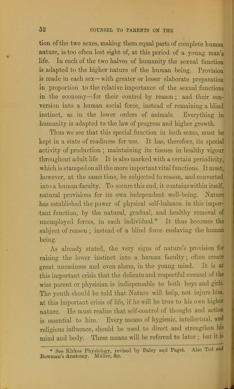 tion of the two sexes, making them equal parts of complete human nature, is too often lost sight of, at this period of a young man’s life. In each of the two halves of humanity the sexual function is adapted to the higher nature of the human being. Provision is made in each sex— with greater or lesser elaborate preparation in proportion to the relative importance of the sexual functions in the economy—for their control by reason; and their con- version into a human social force, instead of remaining a blind instinct, as in the lower orders of animals. Everything in humanity is adapted to the law of progress and higher growth. Thus we see that this special function in both sexes, must be kept in a state of readiness for use. It has, therefore, its special activity of production ; maintaining its tissues in healthy vigour throughout adult life It is also marked with a certain periodicity, which is stampedon all the more important vital functions. It must, however, at the same time, be subjected to reason, and converted into a human faculty. To secure this end, it contains within itself, natural provisions for its own independent well-being. Nature has established the power of physical self-balance, in this impor- tant function, by the natural, gradual, and healthy removal of unemployed forces, in each individual.* It thus becomes the subject of reason ; instead of a blind force enslaving the human being. As already stated, the very signs of nature’s provision for raising the lower instinct into a human faculty; often create great uneasiness and even alarm, in the young mind. It is at this important crisis that the delicate and respectful counsel of the wise parent or physician is indispensable to both boys and girls. The youth should be told that Nature will help, not injure him, at this important crisis of life, if he will be true to his own higher nature. He must realize that self-control of thought and action is essential to him. Every means of hygienic, intellectual, and religious influence, should be used to direct and strengthen his mind and body. These means will be referred to later ; but it is * See Kirkea Physiology, revised by Baley anil Paget. Also Tod and Bowman’s Anatomy. Muller, &c.