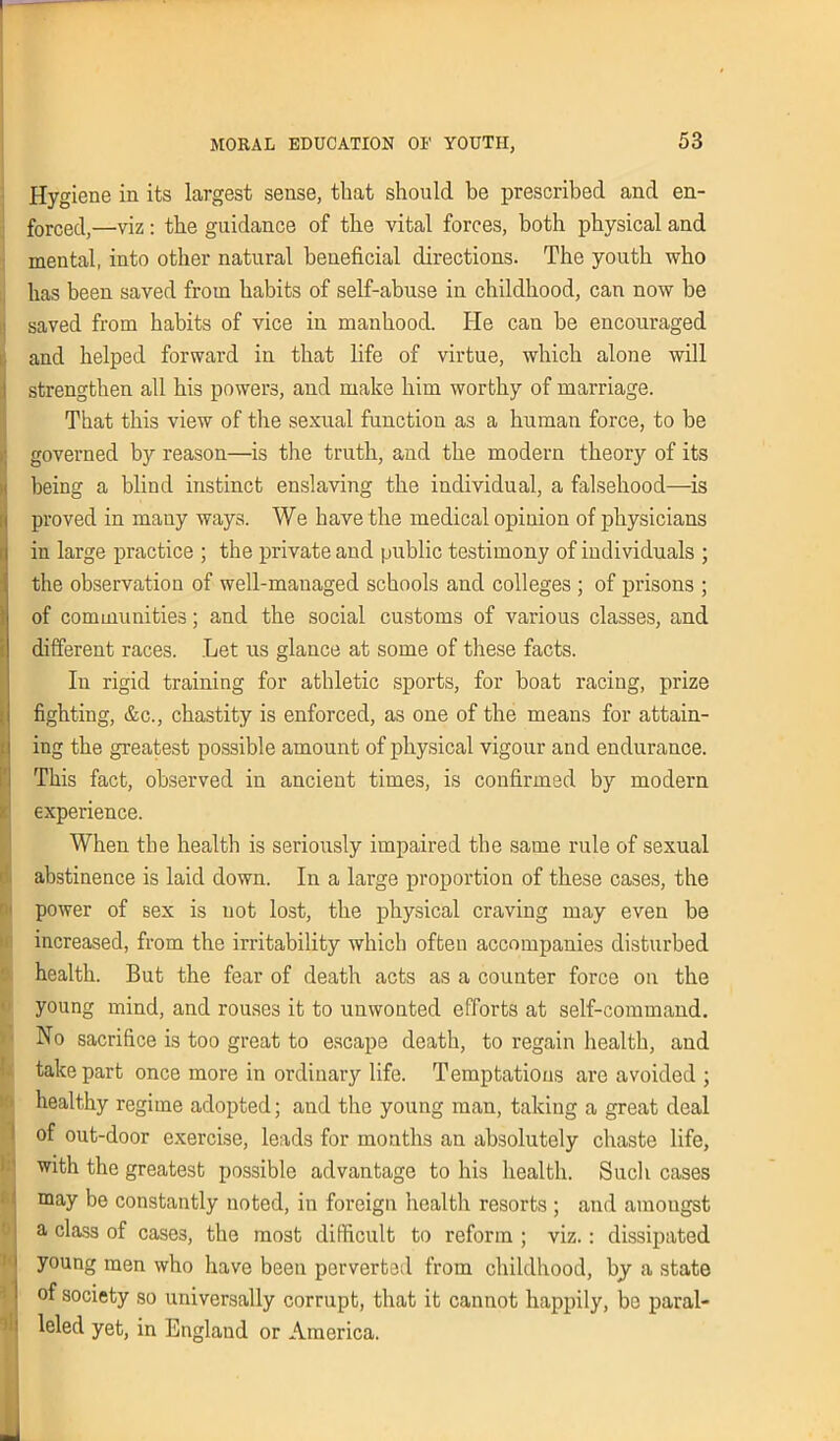 Hygiene in its Largest sense, that should be prescribed and en- forced,—viz: the guidance of the vital forces, both physical and mental, into other natural beneficial directions. The youth who has been saved from habits of self-abuse in childhood, can now be saved from habits of vice in manhood. He can be encouraged and helped forward in that life of virtue, which alone will strengthen all his powers, and make him worthy of marriage. That this view of the sexual function as a human force, to be governed by reason—is the truth, and the modern theory of its being a blind instinct enslaving the individual, a falsehood—is proved in many ways. We have the medical opinion of physicians in large practice ; the private and public testimony of individuals ; the observation of well-managed schools and colleges ; of prisons ; of communities; and the social customs of various classes, and different races. Let us glance at some of these facts. In rigid training for athletic sports, for boat racing, prize fighting, &c., chastity is enforced, as one of the means for attain- ing the greatest possible amount of physical vigour and endurance. This fact, observed in ancient times, is confirmed by modern experience. When the health is seriously impaired the same rule of sexual abstinence is laid down. In a large proportion of these cases, the power of sex is not lost, the physical craving may even be increased, from the irritability which often accompanies disturbed health. But the fear of death acts as a counter force on the young mind, and rouses it to unwonted efforts at self-command. No sacrifice is too great to escape death, to regain health, and take part once more in ordinary life. Temptations are avoided ; healthy regime adopted; and the young man, taking a great deal of out-door exercise, leads for months an absolutely chaste life, with the greatest possible advantage to his health. Such cases may be constantly noted, in foreign health resorts ; and amongst a class of cases, the most difficult to reform ; viz.: dissipated young men who have been perverted from childhood, by a state of society so universally corrupt, that it cannot happily, bo paral- leled yet, in England or America.