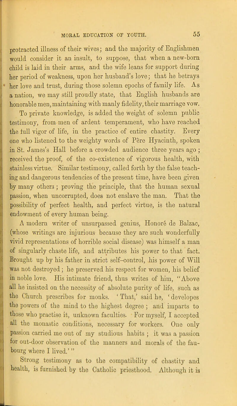 i. protracted illness of their wives; and the majority of Englishmen would consider it an insult, to suppose, that when a new-born child is laid in their arms, and the wife leans for support during her period of weakness, upon her husband’s love; that he betrays her love and trust, during those solemn epochs of family life. As a nation, we may still proudly state, that English husbands are honorable men, maintaining with manly fidelity, their marriage vow. To private knowledge, is added the weight of solemn public testimony, from men of ardent temperament, who have reached the lull vigor of life, in the practice of entire chastity. Every one who listened to the weighty words of Pere Hyacinth, spoken in St. James’s Hall before a crowded audience three years ago ; received the proof, of the co-existence of vigorous health, with stainless virtue. Similar testimony, called forth by the false teach- ing and dangerous tendencies of the present time, have been given by many others; proving the principle, that the human sexual passion, when uncorrupted, does not enslave the man. That the possibility of perfect health, and perfect virtue, is the natural endowment of every human being. A modern writer of unsurpassed genius, Honore de Balzac, (whose writings are injurious because they are such wonderfully vivid representations of horrible social disease) was himself a man of singularly chaste life, and attributes his power to that fact. Brought up by his father in strict self-control, his power of Will was not destroyed ; he preserved his respect for women, his belief in noble love. His intimate friend, thus writes of him, “Above all he insisted on the necessity of absolute purity of life, such as the Church prescribes for monks. ‘That,’ said he, ‘developes the powers of the mind to the highest degree ; and imparts to those who practise it, unknown faculties. For myself, I accepted all the monastic conditions, necessary for workers. One only passion carried me out of my studious habits ; it was a passion for out-door observation of the manners and morals of the fau- bourg where I lived.’ ” Strong testimony as to the compatibility of chastity and health, is furnished by the Catholic priesthood. Although it is