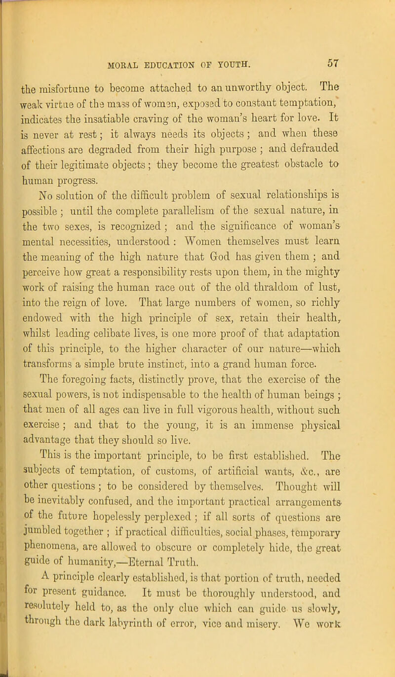 the misfortune to become attached to an unworthy object. The weak virtue of the mass of women, exposed to constant temptation, indicates the insatiable craving of the woman’s heart for love. It is never at rest; it always needs its objects; and when these affections are degraded from their high purpose ; and defrauded of their legitimate objects ; they become the greatest obstacle to human progress. No solution of the difficult problem of sexual relationships is possible ; until the complete parallelism of the sexual nature, in the two sexes, is recognized ; and the significance of woman’s mental necessities, understood : Women themselves must learn the meaning of the high nature that God has given them ; and perceive how great a responsibility rests upon them, in the mighty work of raising the human race out of the old thraldom of lust, into the reign of love. That large numbers of women, so richly endowed with the high principle of sex, retain their health, whilst leading celibate lives, is one more proof of that adaptation of this principle, to the higher character of our nature—which transforms a simple brute instinct, into a grand human force. The foregoing facts, distinctly prove, that the exercise of the sexual powers, is not indispensable to the health of human beings ; that men of all ages can live in full vigorous health, without such exercise ; and that to the young, it is an immense physical advantage that they should so live. This is the important principle, to be first established. The subjects of temptation, of customs, of artificial wants, &c., are other questions ; to be considered by themselves. Thought will be inevitably confused, and the important practical arrangements- of the future hopelessly perplexed ; if all sorts of questions are jumbled together ; if practical difficulties, social phases, temporary phenomena, are allowed to obscure or completely hide, the great guide of humanity,—Eternal Truth. A principle clearly established, is that portion of truth, needed for present guidance. It must be thoroughly understood, and resolutely held to, as the only clue which can guide us slowly, through the dark labyrinth of error, vice and misery. We work