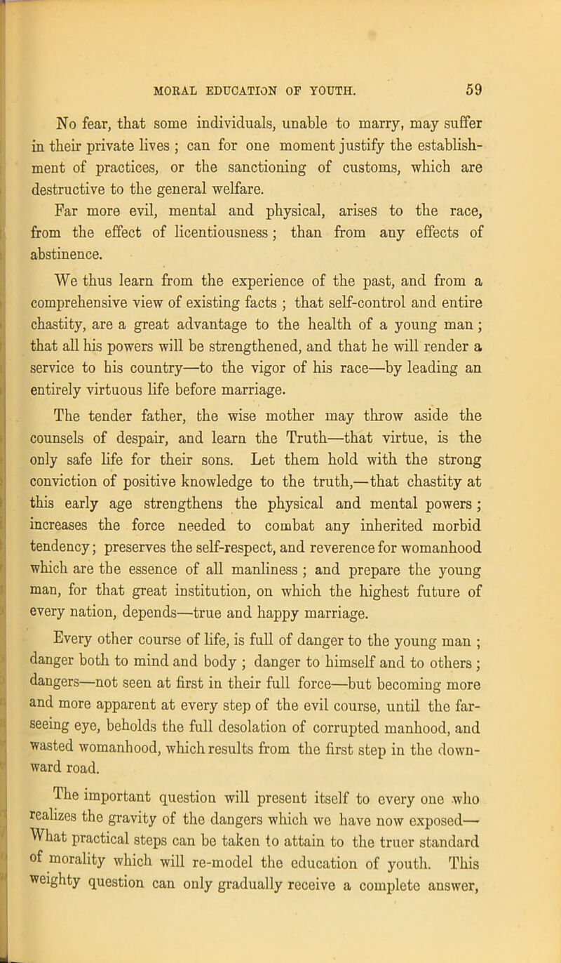 No fear, that some individuals, unable to marry, may suffer in their private lives ; can for one moment justify the establish- ment of practices, or the sanctioning of customs, which are destructive to the general welfare. Far more evil, mental and physical, arises to the race, from the effect of licentiousness; than from any effects of abstinence. We thus learn from the experience of the past, and from a comprehensive view of existing facts ; that self-control and entire chastity, are a great advantage to the health of a young man; that all his powers will be strengthened, and that he will render a service to his country—to the vigor of his race—by leading an entirely virtuous life before marriage. The tender father, the wise mother may throw aside the counsels of despair, and learn the Truth—that virtue, is the only safe life for their sons. Let them hold with the strong conviction of positive knowledge to the truth,—that chastity at this early age strengthens the physical and mental powers; increases the force needed to combat any inherited morbid tendency; preserves the self-respect, and reverence for womanhood which are the essence of all manliness; and prepare the young man, for that great institution, on which the highest future of every nation, depends—true and happy marriage. Every other course of life, is full of danger to the young man ; danger both to mind and body ; danger to himself and to others ; dangers—not seen at first in their full force—but becoming more and more apparent at every step of the evil course, until the far- seeing eye, beholds the full desolation of corrupted manhood, and wasted womanhood, which results from the first step in the down- ward road. The important question will present itself to every one who realizes the gravity of the dangers which we have now exposed— What practical steps can be taken to attain to the truer standard of morality which will re-model the education of youth. This weighty question can only gradually receive a complete answer,