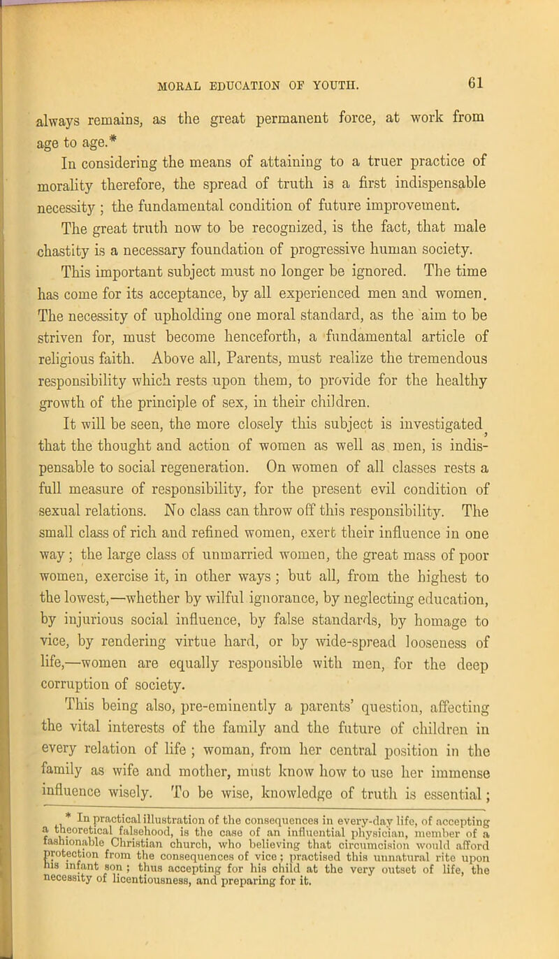 always remains, as the great permanent force, at work from age to age.* In considering the means of attaining to a truer practice of morality therefore, the spread of truth is a first indispensable necessity ; the fundamental condition of future improvement. The great truth now to be recognized, is the fact, that male chastity is a necessary foundation of progressive human society. This important subject must no longer be ignored. The time has come for its acceptance, by all experienced men and women. The necessity of upholding one moral standard, as the aim to he striven for, must become henceforth, a fundamental article of religious faith. Above all, Parents, must realize the tremendous responsibility which rests upon them, to provide for the healthy growth of the principle of sex, in their children. It will be seen, the more closely this subject is investigated that the thought and action of women as well as men, is indis- pensable to social regeneration. On women of all classes rests a full measure of responsibility, for the present evil condition of sexual relations. No class can throw off this responsibility. The small class of rich and refined women, exert their influence in one way; the large class of unmarried women, the great mass of poor women, exercise it, in other ways ; but all, from the highest to the lowest,—whether by wilful ignorance, by neglecting education, by injurious social influence, by false standards, by homage to vice, by rendering virtue hard, or by wide-spread looseness of life ,—women are equally responsible with men, for the deep corruption of society. This being also, pre-eminently a parents’ question, affecting the vital interests of the family and the future of children in every relation of life ; woman, from her central position in the family as wife and mother, must know how to use her immense influence wisely. To be wise, knowledge of truth is essential; * In practical illustration of the consequences in every-day life, of accepting a theoretical falsehood, is the case of an influential physician, member of a fashionable Christian church, who believing that circumcision would afford protection from the consequences of vice; practised this unnatural rite upon nis infant son ; thus accepting for his child at the very outset of life, the necessity of licentiousness, and preparing for it.