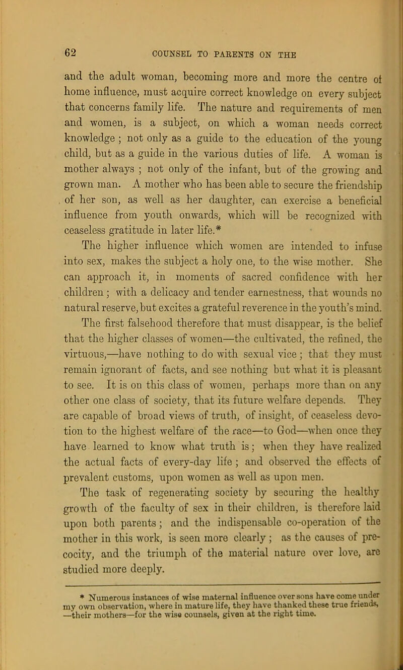 and the adult woman, becoming more and more the centre ol home influence, must acquire correct knowledge on every subject that concerns family life. The nature and requirements of men and women, is a subject, on which a woman needs correct knowledge ; not only as a guide to the education of the young child, but as a guide in the various duties of life. A woman is mother always ; not only of the infant, but of the growing and grown man. A mother who has been able to secure the friendship of her son, as well as her daughter, can exercise a beneficial influence from youth onwards, which will be recognized with ceaseless gratitude in later life.* The higher influence which women are intended to infuse into sex, makes the subject a holy one, to the wise mother. She can approach it, in moments of sacred confidence with her children ; with a delicacy and tender earnestness, that wounds no natural reserve, but excites a grateful reverence in the youth’s mind. The first falsehood therefore that must disappear, is the belief that the higher classes of women—the cultivated, the refined, the virtuous,—have nothing to do with sexual vice ; that they must remain ignorant of facts, and see nothing but what it is pleasant to see. It is on this class of women, perhaps more than on any other one class of society, that its future welfare depends. They are capable of broad views of truth, of insight, of ceaseless devo- tion to the highest welfare of the race—to God—when once they have learned to know what truth is; when they have realized the actual facts of every-day life ; and observed the effects of prevalent customs, upon women as well as upon men. The task of regenerating society by securing the healthy growth of the faculty of sex in their children, is therefore laid upon both parents; and the indispensable co-operation of the mother in this work, is seen more clearly ; as the causes of pre- cocity, and the triumph of the material nature over love, are studied more deeply. * Numerous instances of wise maternal influence over sons have come under my own observation, where in mature life, they have thanked these true friends, —their mothers—for the wise counsels, given at the right time.