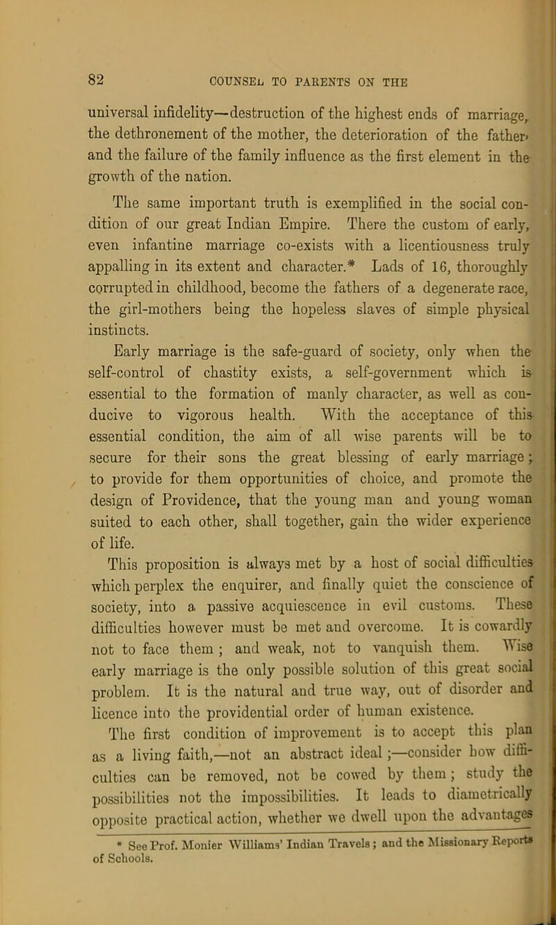 universal infidelity—destruction of the highest ends of marriage, the dethronement of the mother, the deterioration of the father- and the failure of the family influence as the first element in the growth of the nation. The same important truth is exemplified in the social con- dition of our great Indian Empire. There the custom of early, even infantine marriage co-exists with a licentiousness truly appalling in its extent and character.* Lads of 16, thoroughly corrupted in childhood, become the fathers of a degenerate race, the girl-mothers being the hopeless slaves of simple physical instincts. Early marriage is the safe-guard of society, only when the self-control of chastity exists, a self-government which is essential to the formation of manly character, as well as con- ducive to vigorous health. With the acceptance of this essential condition, the aim of all wise parents will be to secure for their sons the great blessing of early marriage; to provide for them opportunities of choice, and promote the design of Providence, that the young man and young woman suited to each other, shall together, gain the wider experience of life. This proposition is always met by a host of social difficulties which perplex the enquirer, and finally quiet the conscience of society, into a, passive acquiescence in evil customs. These difficulties however must be met and overcome. It is cowardly not to face them ; and weak, not to vanquish them. W ise early marriage is the only possible solution of this great social problem. It is the natural and true way, out of disorder and licence into the providential order of human existence. The first condition of improvement is to accept this plan as a living faith,—not an abstract ideal;—consider bow diffi- culties can be removed, not be cowed by them; study the possibilities not the impossibilities. It leads to diametrically opposite practical action, whether we dwell upon the advantages * See Prof. Monier Williams’ Indian Travels ; and the Missionary Reports of Schools.