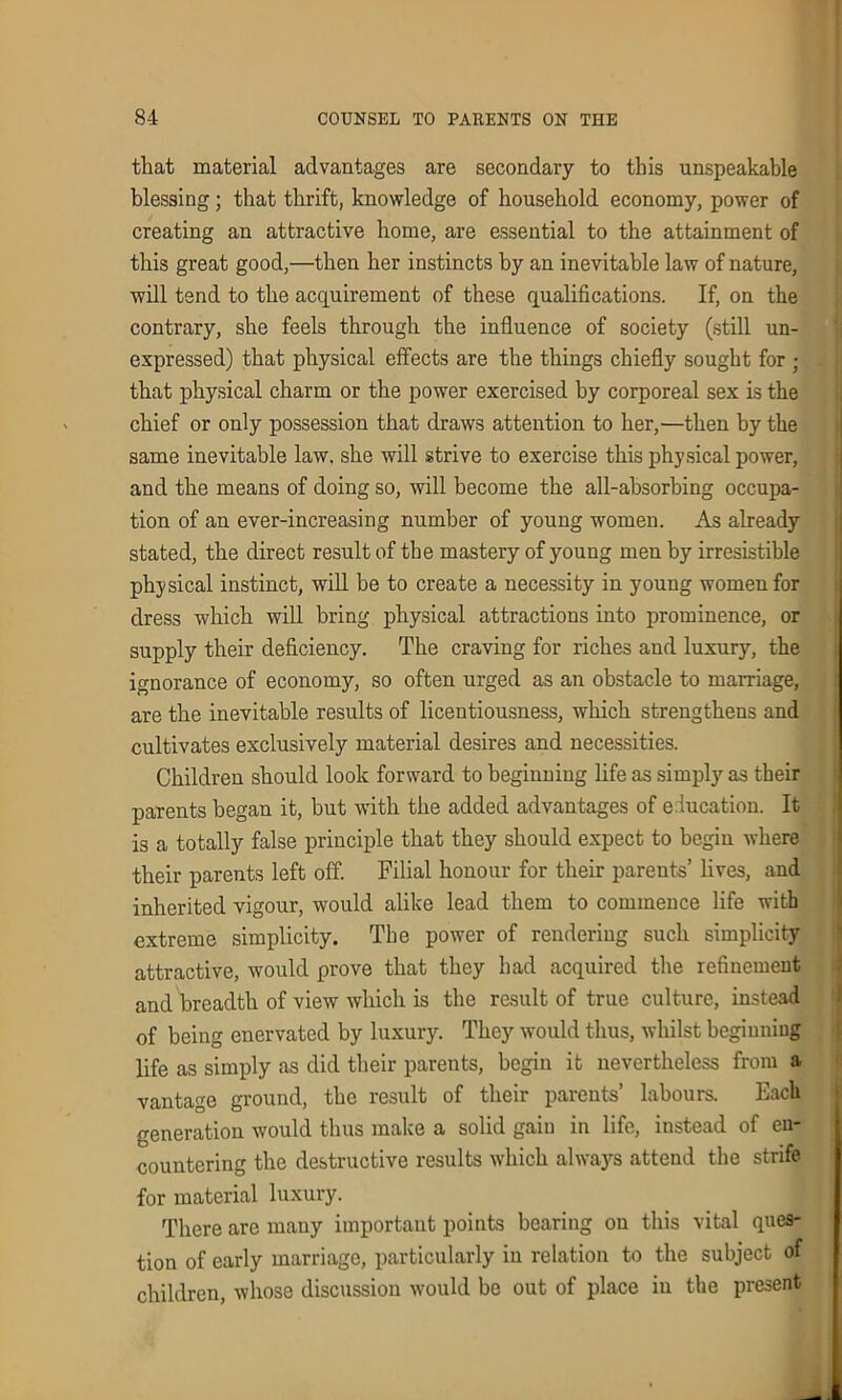 that material advantages are secondary to this unspeakable blessing; that thrift, knowledge of household economy, power of creating an attractive home, are essential to the attainment of this great good,—then her instincts by an inevitable law of nature, will tend to the acquirement of these qualifications. If, on the contrary, she feels through the influence of society (still un- expressed) that physical effects are the things chiefly sought for ; that physical charm or the power exercised by corporeal sex ls the chief or only possession that draws attention to her,—then by the same inevitable law. she will strive to exercise this physical power, and the means of doing so, will become the all-absorbing occupa- tion of an ever-increasing number of young women. As already stated, the direct result of the mastery of young men by irresistible physical instinct, will be to create a necessity in young women for dress which will bring physical attractions into prominence, or supply their deficiency. The craving for riches and luxury, the ignorance of economy, so often urged as an obstacle to marriage, are the inevitable results of licentiousness, which strengthens and cultivates exclusively material desires and necessities. Children should look forward to beginning life as simply as their parents began it, but with the added advantages of e iucation. It is a totally false principle that they should expect to begin where their parents left off. Filial honour for their parents’ lives, and inherited vigour, would alike lead them to commence life with extreme simplicity. The power of rendering such simplicity attractive, would prove that they had acquired the refinement and breadth of view which is the result of true culture, instead of being enervated by luxury. They would thus, whilst beginning life as simply as did their parents, begin it nevertheless from a vantage ground, the result of their parents’ labours. Each generation would thus make a solid gain in life, instead of en- countering the destructive results which always attend the strife for material luxury. There are many important points bearing on this vital ques- tion of early marriage, particularly iu relation to the subject of children, whose discussion would be out of place in the present