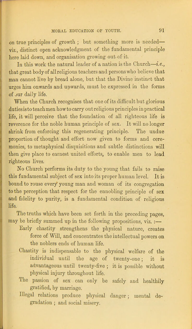 on true principles of growth ; but something more is needed— viz., distinct open acknowledgment of the fundamental principle here laid down, and organisation growing out of it. In this work the natural leader of a nation is the Church—i.e., that great body of all religious teachers and persons who believe that man cannot live by bread alone, but that the Divine instinct that urges him onwards and uDwards, must be expressed in the forms of our daily life. When the Church recognises that one of its difficult but glorious duties is to teachmen howto carry out religious principles in practical life, it will perceive that the foundation of all righteous life is reverence for the noble human principle of sex. It will no longer shrink from enforcing this regenerating principle. The undue proportion of thought and effort now given to forms and cere- monies, to metaphysical disquisitions and subtle distinctions will then give place to earnest united efforts, to enable men to lead righteous lives. No Church performs its duty to the young that fails to raise this fundamental subject of sex into its proper human level. It is bound to rouse every young man and woman of its congregation to the perception that respect for the ennobling principle of sex and fidelity to purity, is a fundamental condition of religious life. The truths which have been set forth in the preceding pages, may be briefly summed up in the following propositions, viz. :— Early chastity strengthens the physical nature, creates force of Will, and concentrates the intellectual powers on the noblers ends of human life. Chastity is indispensable to the physical welfare of the individual until the age of twenty-one; it is advantageous until twenty-five ; it is possible without physical injury throughout life. The passion of sex can only be safely and healthily gratified, by marriage. Illegal relations produce physical danger; mental de- gradation ; and social misery.