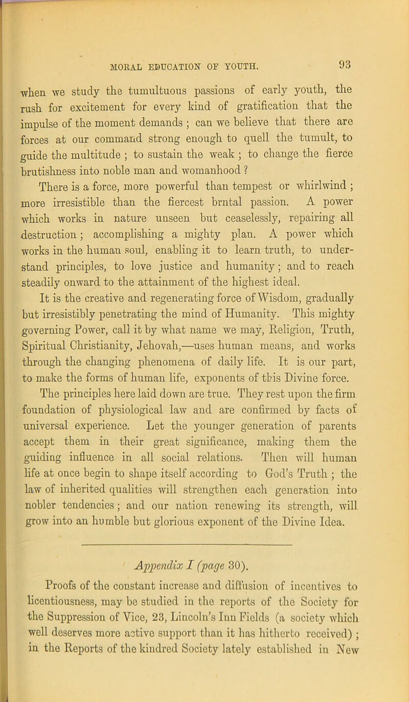 when we study the tumultuous passions of early youth, the rush for excitement for every kind of gratification that the impulse of the moment demands ; can we believe that there are forces at our command strong enough to quell the tumult, to guide the multitude ; to sustain the weak ; to change the fierce hrutishness into noble man and womanhood ? There is a force, more powerful than tempest or whirlwind ; more irresistible than the fiercest brntal passion. A power which works in nature unseen but ceaselessly, repairing all destruction; accomplishing a mighty plan. A power which works in the human soul, enabliug it to learn truth, to under- stand principles, to love justice and humanity; and to reach steadily onward to the attainment of the highest ideal. It is the creative and regenerating force of Wisdom, gradually but irresistibly penetrating the mind of Humanity. This mighty governing Power, call it by what name we may, Religion, Truth, Spiritual Christianity, Jehovah,—uses human means, and works through the changing phenomena of daily life. It is our part, to make the forms of human life, exponents of this Divine force. The principles here laid down are true. They rest upon the firm foundation of physiological law and are confirmed by facts of universal experience. Let the younger generation of parents accept them in their great significance, making them the guiding influence in all social relations. Then will human life at once begin to shape itself according to God’s Truth ; the law of inherited qualities will strengthen each generation into nobler tendencies; and our nation renewing its strength, will grow into an humble but glorious exponent of the Divine Idea. Appendix I (page 30). Proofs of the constant increase and diffusion of incentives to licentiousness, may be studied in the reports of the Society for the Suppression of Vice, 23, Lincoln’s Inn Fields (a society which well deserves more active support than it has hitherto received) ; in the Reports of the kindred Society lately established in New