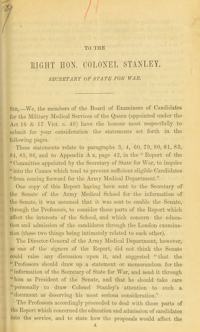 TO THE / EIGHT HON. COLONEL STANLEY, SECRETARY OF STATE FOR WAR. Sm,—We, the members of the Board of Examiners of Candidates for the Military Medical Services of the Queen (appointed under the Act 16 & 17 Viet. c. 49) have the honour most respectfully to submit for your consideration the statements set forth in the following pages. These statements relate to paragraphs 3, 4, 60, 79, 80, 81, 83, 84, 85, 86, and to Appendix Ax, page 42, in the “Report of the “ Committee appointed by the Secretary of State for War, to inquire “ into the Causes which tend to prevent sufficient eligible Candidates “from coming forward for the Army Medical Department.” One copy of this Report having been sent to the Secretary of the Senate of the Army Medical School for the information of the Senate, it was assumed that it was sent to enable the Senate, through the Professors, to consider those parts of the Report which affect the interests of the School, and which concern the educa- tion and admission of the candidates through the London examina- tion (these two things being intimately related to each other). The Director-General of the Army Medical Department, however, as one of the signers of the Report, did not think the Senate could raise any discussion upon it, and suggested “ that the “ Professors should draw up a statement or memorandum for the “ information of the Secretary of State for War, and send it through “ him as President of the Senate, and that he should take care “| personally to draw Colonel Stanley’s attention to such a “ document as deserving his most serious consideration.” The Professors accordingly proceeded to deal with those parts of the Report which concerned the education and admission of candidates into the service, and to state how the proposals would affect the A