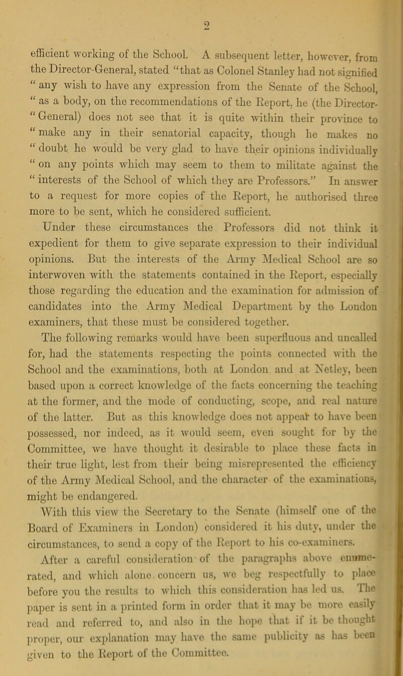 efficient working of the School. A subsequent letter, however, from the Director-General, stated “that as Colonel Stanley had not signified “ any wish to have any expression from the Senate of the School, “ as a body, on the recommendations of the Report, he (the Director- “ General) does not see that it is quite within their province to “ make any in their senatorial capacity, though he makes no “ doubt he would be very glad to have their opinions individually “ on any points which may seem to them to militate against the “ interests of the School of which they are Professors.” In answer to a request for more copies of the Report, he authorised three more to be sent, which he considered sufficient. Under these circumstances the Professors did not think it expedient for them to give separate expression to their individual opinions. But the interests of the Army Medical School are so interwoven with the statements contained in the Report, especially those regarding the education and the examination for admission of candidates into the Army Medical Department by the London examiners, that these must be considered together. The following remarks would have been superfluous and uncalled for, had the statements respecting the points connected with the School and the examinations, both at London and at Xetley, been based upon a correct knowledge of the facts concerning the teaching at the former, and the mode of conducting, scope, and real nature of the latter. But as this knowledge does not appeal to have been possessed, nor indeed, as it would seem, even sought for by the Committee, we have thought it desirable to place these facts in their true light, lest from their being misrepresented the efficiency of the Army Medical School, and the character of the examinations, might be endangered. With this view the Secretary to the Senate (himself one of the Board of Examiners in London) considered it his duty, under the circumstances, to send a copy of the Report to his co-examiners. After a careful consideration of the paragraphs above enume- rated, and which alone concern us, we beg respectfully to place before you the results to which this consideration has led us. The paper is sent in a printed form in order that it may be more easily read and referred to, and also in the hope that if it be thought proper, our explanation may have the same publicity as has been given to the Report of the Committee.