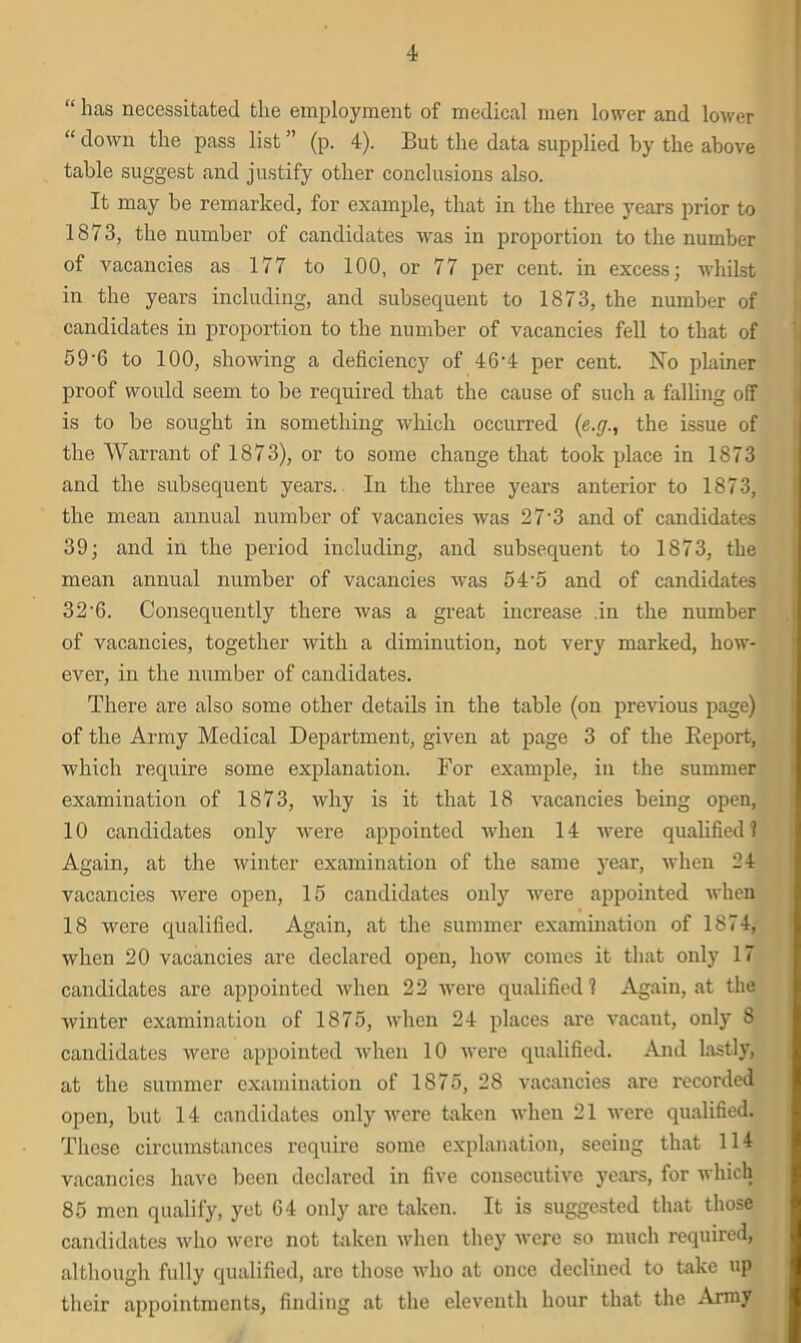 “ has necessitated the employment of medical men lower and lower “ down the pass list ” (p. 4). But the data supplied by the above table suggest and justify other conclusions also. It may be remarked, for example, that in the three years prior to 1873, the number of candidates was in proportion to the number of vacancies as 177 to 100, or 77 per cent, in excess; whilst in the years including, and subsequent to 1873, the number of candidates in proportion to the number of vacancies fell to that of 59'6 to 100, showing a deficiency of 46'4 per cent. No plainer proof would seem to be required that the cause of such a falling off is to be sought in something which occurred (e.g., the issue of the Warrant of 1873), or to some change that took place in 1873 and the subsequent years. In the three years anterior to 1873, the mean annual number of vacancies was 27-3 and of candidates 39; and in the period including, and subsequent to 1873, the mean annual number of vacancies was 54-5 and of candidates 32-6. Consequently there was a great increase in the number of vacancies, together with a diminution, not very marked, how- ever, in the number of candidates. There are also some other details in the table (on previous page) of the Army Medical Department, given at page 3 of the Beport, which require some explanation. For example, in the summer examination of 1873, why is it that 18 vacancies being open, 10 candidates only were appointed when 14 were qualified ? Again, at the winter examination of the same year, when 24 vacancies were open, 15 candidates only were appointed when 18 were qualified. Again, at the summer examination of 1874, when 20 vacancies are declared open, how comes it that only 17 candidates are appointed when 22 were qualified 1 Again, at the winter examination of 1875, when 24 places are vacant, only 8 candidates were appointed when 10 were qualified. And lastly, at the summer examination of 1875, 28 vacancies are recorded open, but 14 candidates only were taken when 21 were qualified. These circumstances require some explanation, seeing that 114 vacancies have been declared in five consecutive years, for which 85 men qualify, yet G4 only are taken. It is suggested that those candidates who were not taken when they were so much required, although fully qualified, are those who at once declined to take up their appointments, finding at the eleventh hour that the Army