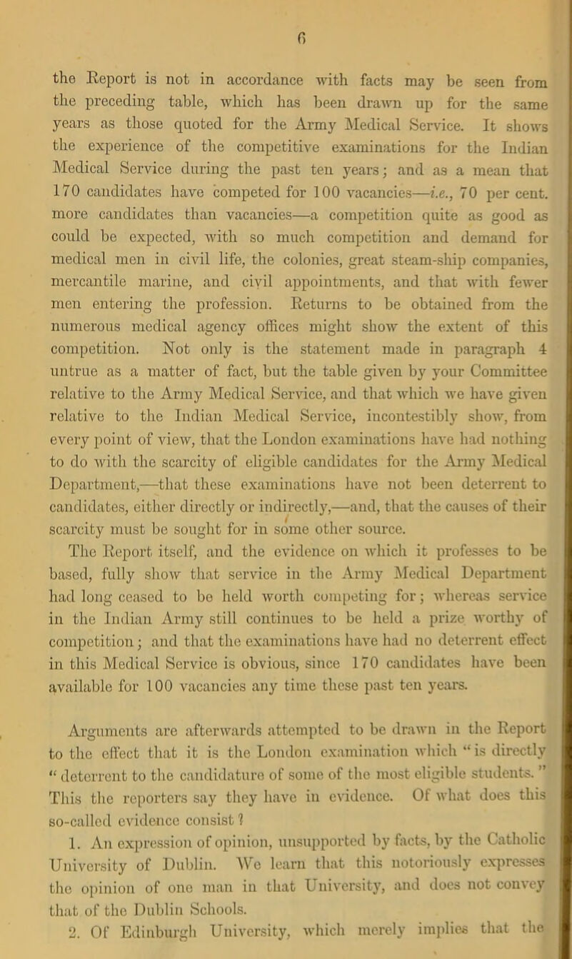 fi the Report is not in accordance with facts may be seen from the preceding table, which lias been drawn up for the same years as those quoted for the Army Medical Service. It shows the experience of the competitive examinations for the Indian Medical Service during the past ten years; and as a mean that 170 candidates have competed for 100 vacancies—i.c., 70 per cent, more candidates than vacancies—a competition quite as good as could be expected, with so much competition and demand for medical men in civil life, the colonies, great steam-ship companies, mercantile marine, and civil appointments, and that with fewer men entering the profession. Returns to be obtained from the numerous medical agency offices might show the extent of this competition. Not only is the statement made in paragraph 4 untrue as a matter of fact, but the table given by your Committee relative to the Army Medical Service, and that which we have given relative to the Indian Medical Sendee, incontestibly show, from every point of view, that the London examinations have had nothing to do with the scarcity of eligible candidates for the Army Medical Department,—that these examinations have not been deterrent to candidates, either directly or indirectly,—and, that the causes of their scarcity must be sought for in some other source. The Report itself, and the evidence on which it professes to be based, fully show that service in the Army Medical Department had long ceased to be held worth competing for; whereas service in the Indian Army still continues to be held a prize worthy of competition; and that the examinations have had no deterrent effect in this Medical Service is obvious, since 170 candidates have been available for 100 vacancies any time these past ten years. Arguments are afterwards attempted to be drawn in the Report to the effect that it is the London examination which “is directly “ deterrent to the candidature of some of the most eligible students. ” This the reporters say they have in evidence. Of what does this so-called evidence consist 1 1. An expression of opinion, unsupported by facts, by the Catholic University of Dublin. We learn that this notoriously expresses the opinion of one man in that University, and does not coin ey that of the Dublin Schools. 2. Of Edinburgh University, which merely implies that the