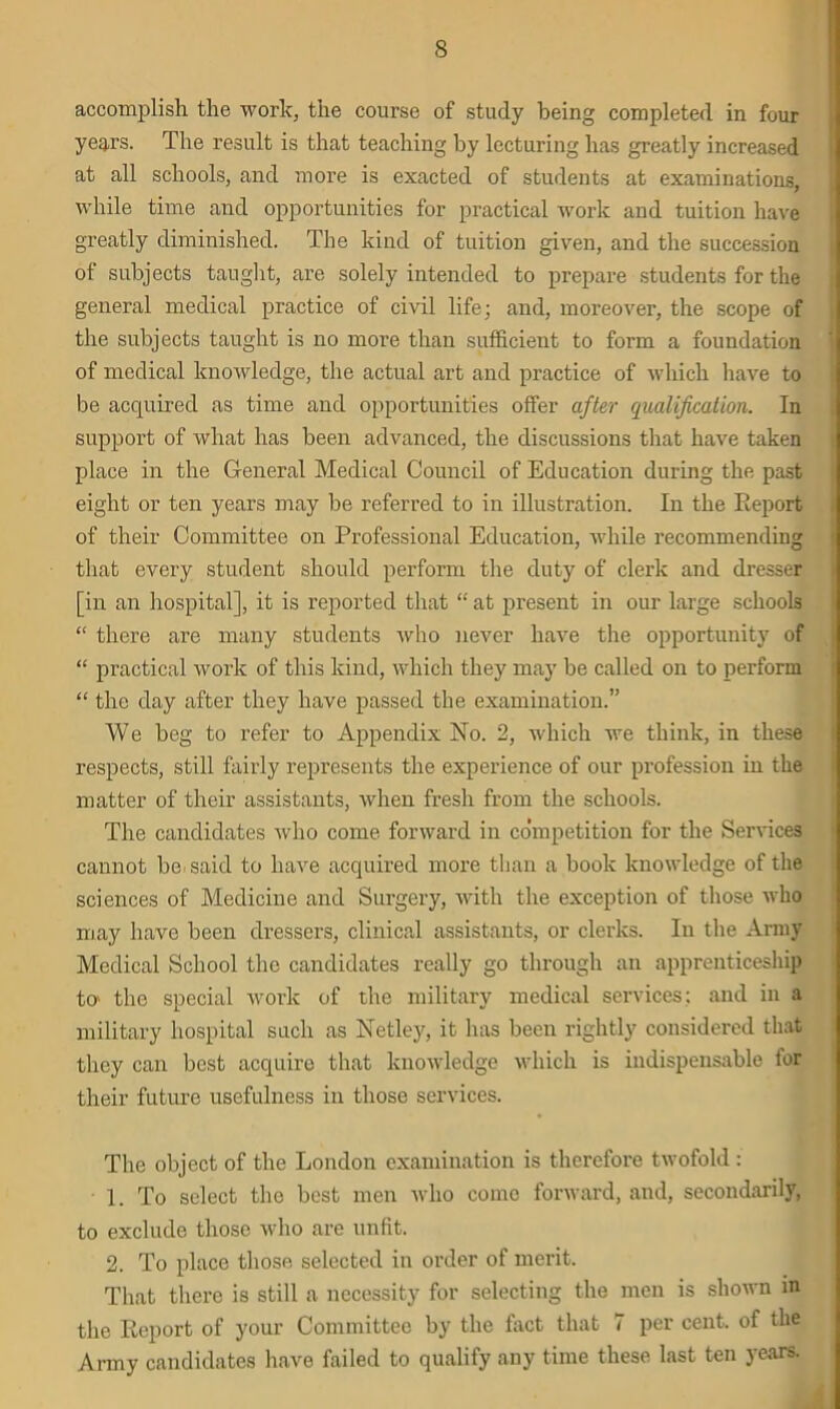 accomplish the work, the course of study being completed in four years. The result is that teaching by lecturing has greatly increased at all schools, and more is exacted of students at examinations, while time and opportunities for practical work and tuition have greatly diminished. The kind of tuition given, and the succession of subjects taught, are solely intended to prepare students for the general medical practice of civil life; and, moreover, the scope of the subjects taught is no more than sufficient to form a foundation of medical knowledge, the actual art and practice of which have to be acquired as time and opportunities offer after qualification. In support of what has been advanced, the discussions that have taken place in the General Medical Council of Education during the past eight or ten years may be referred to in illustration. In the Report of their Committee on Professional Education, while recommending that every student should perform the duty of clerk and dresser [in an hospital], it is reported that “ at present in our large schools “ there are many students who never have the opportunity of “ practical work of this kind, which they may be called on to perform “ the day after they have passed the examination.” We beg to refer to Appendix No. 2, which we think, in these respects, still fairly represents the experience of our profession in the matter of their assistants, when fresh from the schools. The candidates who come forward in co'mpetition for the Sendees cannot be said to have acquired more than a book knowledge of the sciences of Medicine and Surgery, with the exception of those who may have been dressers, clinical assistants, or clerks. In the Army Medical School the candidates really go through an apprenticeship to' the special work of the military medical services; and in a military hospital such as Netley, it has been rightly considered that they can best acquire that knowledge which is indispensable for their future usefulness in those services. The object of the London examination is therefore twofold : 1. To select the best men who come forward, and, secondarily, to exclude those who are unfit. 2. To place those selected in order of merit. That there is still a necessity for selecting the men is shown in the Report of your Committee by the fact that 7 per cent, of the Army candidates have failed to qualify any time these last ten years.