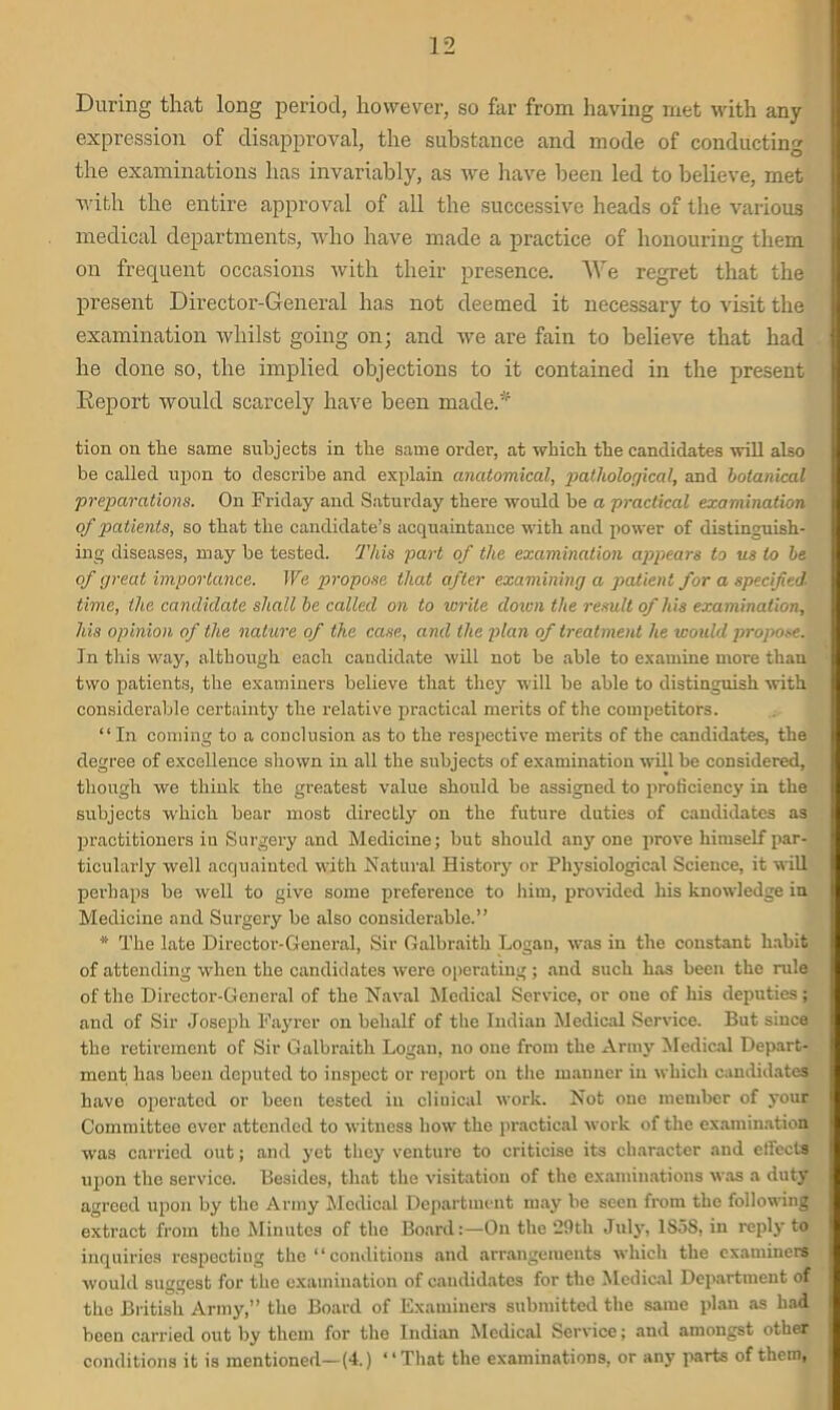 During that long period, however, so far from having met with any expression of disapproval, the substance and mode of conducting the examinations has invariably, as we have been led to believe, met with the entire approval of all the successive heads of the various medical departments, who have made a practice of honouring them on frequent occasions with their presence. We regret that the present Director-General has not deemed it necessary to visit the examination whilst going on; and we are fain to believe that had he done so, the implied objections to it contained in the present Report would scarcely have been made.* tion on the same subjects in the same order, at which the candidates will also be called upon to describe and explain anatomical, pathological, and botanical preparations. On Friday and Saturday there would be a practical examination of patients, so that the candidate’s acquaintance with and power of distinguish- ing diseases, may be tested. This part of the examination appears to us to be of great importance. We propose that after examining a patient for a specified time, the candidate shall be called on to write dozen the result of his examination, his opinion of the nature of the case, and the plan of treatment he would propose. In this way, although each candidate will not be able to examine more than two patients, the examiners believe that they will be able to distinguish with considerable certainty the relative practical merits of the competitors. “ In coming to a conclusion as to the respective merits of the candidates, the degree of excellence shown in all the subjects of examination will be considered, though we think the greatest value should he assigned to proficiency in the subjects which bear most directly on the future duties of candidates as practitioners in Surgery and Medicine; but should any one prove himself par- ticularly well acquainted with Natural History or Physiological Science, it will perhaps he well to give some preference to him, provided his knowledge in Medicine and Surgery be also considerable.” * The late Director-General, Sir Galbraith Logan, was in the constant habit of attending when the candidates were operating; and such has been the rule of the Director-General of the Naval Medical Service, or oue of his deputies; and of Sir Joseph Fayrer on behalf of the Indian Medical Service. But since the retirement of Sir Galbraith Logan, no one from the Army Medical Depart- ment has been deputed to inspect or report on the manner in which candidates have operated or been tested in cliuical work. Not one member of your Committee ever attended to witness how the practical work of the examination was carried out; and yet they venture to criticise its character and effects upon the service. Besides, that the visitation of the examinations was a duty agreed upon by the Army Medical Department may be seen from the following extract from the Minutes of the Board:—On the ‘29th July, 1S5S, in reply to inquiries respecting the “conditions and arrangements which the examiners would suggest for the examination of candidates for the Medical Department of the British Army,” the Board of Examiners submitted the same plan as had been carried out by them for the Indian Medical Service; and amongst other conditions it is mentioned—(4.) “That the examinations, or any parts of them,