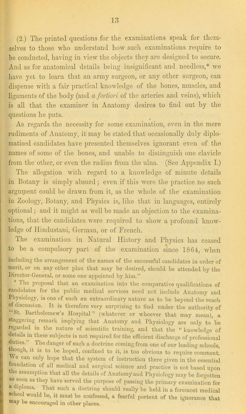 (2.) The printed questions for the examinations speak for them- selves to those who understand how such examinations require to be conducted, having in view the objects they are designed to secure. And as for anatomical details being insignificant arid needless,* we have yet to learn that an army surgeon, or any other surgeon, can dispense with a fair practical knowledge of the bones, muscles, and ligaments of the body (and a fortiori of the arteries and veins), which is all that the examiner in Anatomy desires to find out by the questions he puts. As regards the necessity for some examination, even in the mere rudiments of Anatomy, it may be stated that occasionally duly diplo- matised candidates have presented themselves ignorant even of the names of some of the bones, and unable to distinguish one clavicle from the other, or even the radius from the ulna. (See Appendix I.) The allegation with regard to a knowledge of minute details in Botany is simply absurd; even if this were the practice no such argument could be drawn from it, as the whole of the examination in Zoology, Botany, and Physics is, like that in languages, entirely optional; and it might as well be made an objection to the examina- tions, that the candidates were required to show a profound know- ledge of Hindustani, German, or of French. The examination in Natural History and Physics has ceased to be a compulsory part of the examination since 1864, when including the arrangement of the names of the successful candidates in order of merit, or on any other plan that may be desired, should be attended by the Director-General, or some one appointed by him.” * The proposal that an examination into the comparative qualifications of candidates for the public medical services need not include Anatomy and Physiology, is one of such an extraordinary nature as to be beyond the reach of discussion. It is therefore very surprising to find under the authority of “St. Bartholomew’s Hospital” (whatever or whoever that may mean), a staggering remark implying that Anatomy and Physiology are only to be regarded in the nature of scientific training, and that the “ knowledge of details in these subjects is not required for the efficient discharge of professional duties.” The danger of such a doctrine coming from one of our leading schools, though, it is to bo hoped, confined to it, is too obvious to require comment! We can only hope that the system of instruction there given in the essential foundation of all medical and surgical science and practice is not based upon the assumption that all the details of Anatomy and Physiology may be forgotten as soon as they have served the purpose of passing the primary examination for a diploma. That such a doctrine should really be held in a foremost medical school would bo, it must be confessed, a fearful portent of the ignorance that may be encouraged in other places.