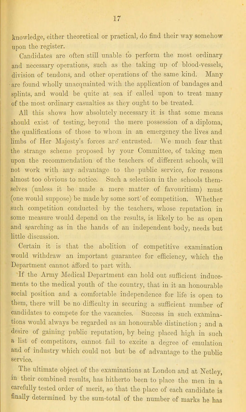 lr knowledge, either theoretical or practical, do find their way somehow upon the register. Candidates are often still unable to perforin the most ordinary and necessary operations, such as the taking up of blood-vessels, division of tendons, and other operations of the same kind. Many are found wholly unacquainted with the application of bandages and splints, and would be quite at sea if called upon to treat many of the most ordinary casualties as they ought to be treated. All this shows how absolutely necessary it is that some means should esist of testing, beyond the mere possession of a diploma, the qualifications of those to whom in an emergency the lives and limbs of Her Majesty’s forces are' entrusted. We much fear that the strange scheme proposed by your Committee, of taking men upon the recommendation of the teachers of different schools, will not work with any advantage to the public service, for reasons almost too obvious to notice. Such a selection in the schools them- selves (unless it be made a mere matter of favouritism) must (one would suppose) be made by some sort' of competition. Whether such competition conducted by the teachers, whose reputation in some measure would depend on the results, is likely to be as open and searching as in the hands of an independent body, needs but little discussion. Certain it is that the abolition of competitive examination would withdraw an important guarantee for efficiency, which the Department cannot afford to part with. If the Army Medical Department can hold out sufficient induce- ments to the medical youth of the country, that in it an honourable social position and a comfortable independence for life is open to them, there will be no difficulty in securing a sufficient number of candidates to compete for the vacancies. Success in such examina- tions would always be regarded as an honourable distinction; and a desire of gaining public reputation, by being placed high in such a list of competitors, cannot fail to excite a degree of emulation and of industry which could not but be of advantage to the public service. The ultimate object of the examinations at London and at Netley, in their combined results, has hitherto been to place the men in a carefully tested order of merit, so that the place of each candidate is finally determined by the sum-total of the number of marks he has