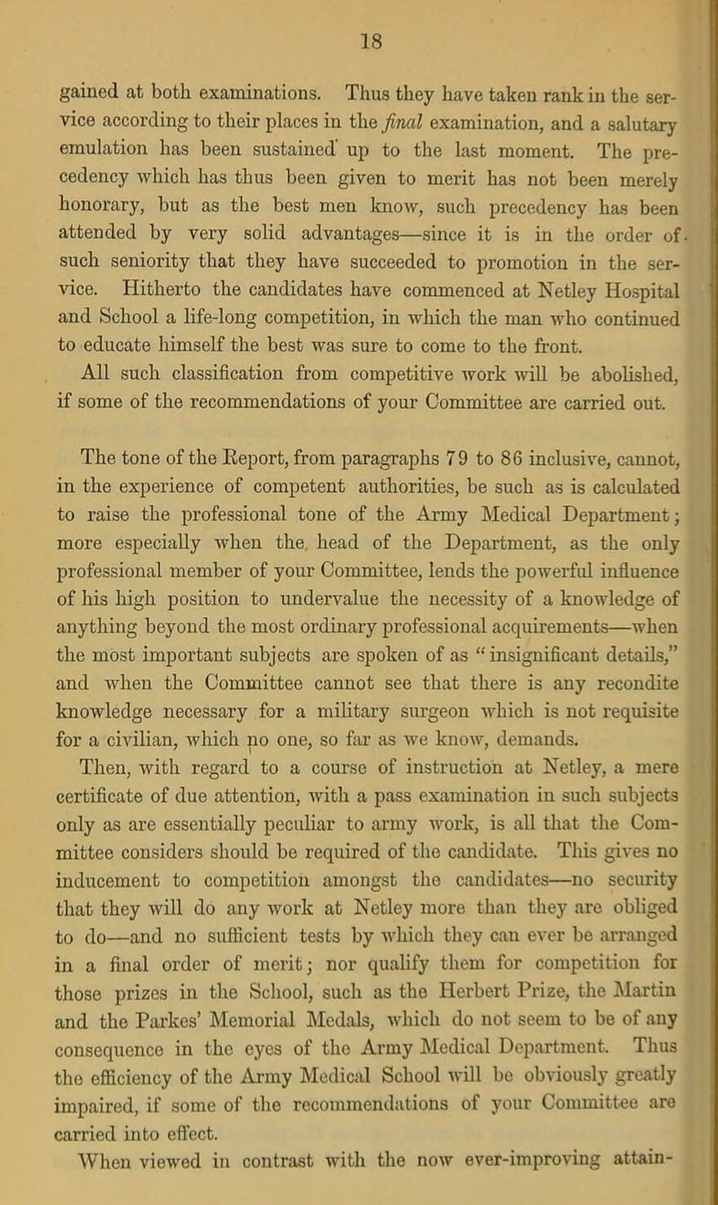 gained at both examinations. Thus they have taken rank in the ser- vice according to their places in the final examination, and a salutary emulation has been sustained' up to the last moment. The pre- cedency which has thus been given to merit has not been merely honorary, but as the best men know, such precedency has been attended by very solid advantages—since it is in the order of such seniority that they have succeeded to promotion in the ser- vice. Hitherto the candidates have commenced at Netley Hospital and School a life-long competition, in which the man who continued to educate himself the best was sure to come to the front. All such classification from competitive work will be abolished, if some of the recommendations of your Committee are carried out. The tone of the Report, from paragraphs 79 to 86 inclusive, cannot, in the experience of competent authorities, be such as is calculated to raise the professional tone of the Army Medical Department; more especially when the, head of the Department, as the only professional member of your Committee, lends the powerful influence of his high position to undervalue the necessity of a knowledge of anything beyond the most ordinary professional acquirements—when the most important subjects are spoken of as “insignificant details,” and when the Committee cannot see that there is any recondite knowledge necessary for a military surgeon which is not requisite for a civilian, which no one, so far as we know, demands. Then, with regard to a course of instruction at Netley, a mere certificate of due attention, with a pass examination in such subjects only as are essentially peculiar to army work, is all that the Com- mittee considers should be required of the candidate. This gives no inducement to competition amongst the candidates—no security that they will do any work at Netley more than they are obliged to do—and no sufficient tests by which they can ever be arranged in a final order of merit; nor qualify them for competition for those prizes in the School, such as the Herbert Prize, the Martin and the Parkes’ Memorial Medals, which do not seem to be of any consequenco in the eyes of the Army Medical Department. Thus tho efficiency of the Army Medical School will be obviously greatly impaired, if some of the recommendations of your Committee are carried into effect. When viewed in contrast with the now ever-improving attain-