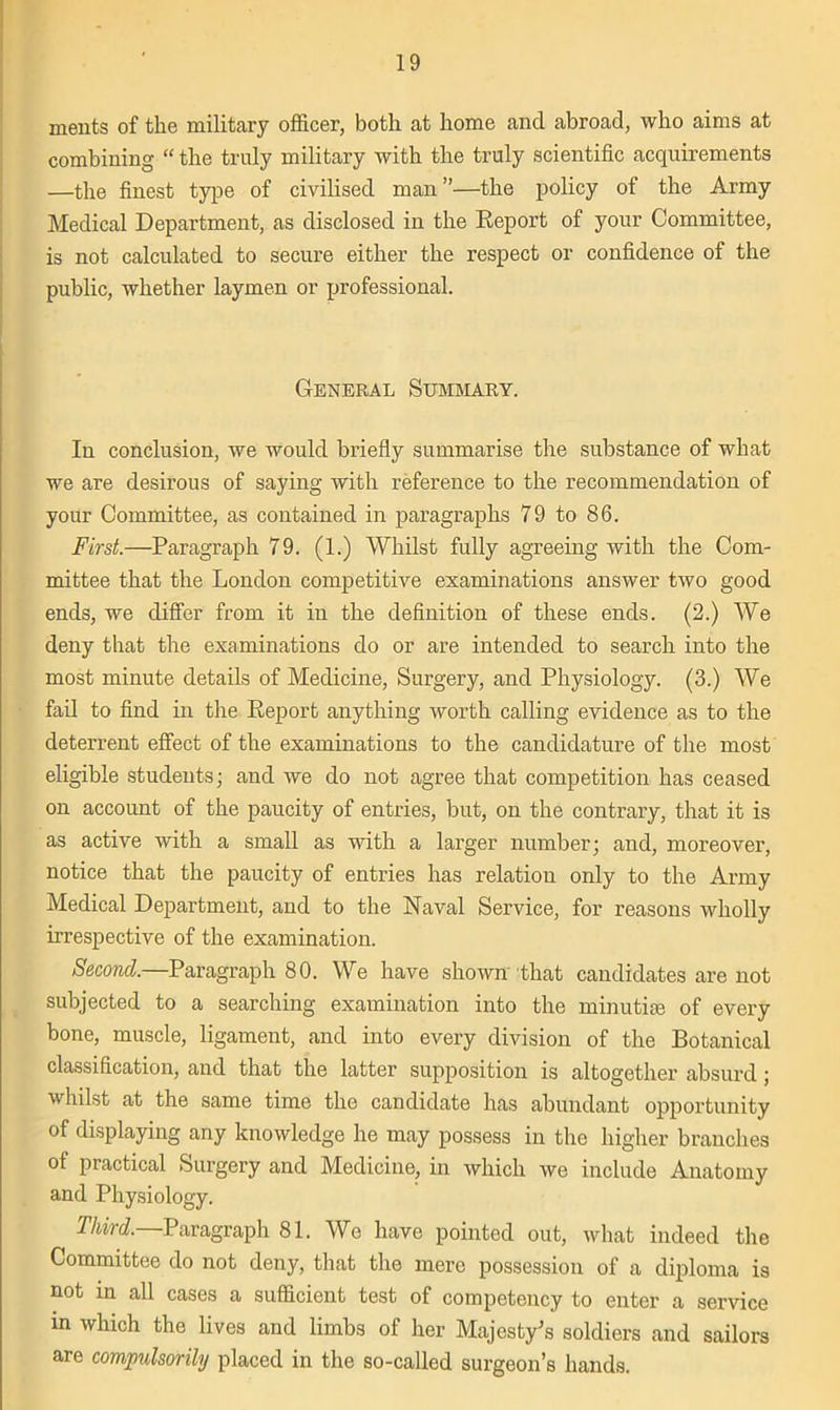 meats of the military officer, both at home and abroad, who aims at combining “ the truly military with the truly scientific acquirements —the finest type of civilised man”—the policy of the Army Medical Department, as disclosed in the Report of your Committee, is not calculated to secure either the respect or confidence of the public, whether laymen or professional. General Summary. In conclusion, we would briefly summarise the substance of what we are desirous of saying with reference to the recommendation of your Committee, as contained in paragraphs 79 to 86. First.—Paragraph 79. (1.) Whilst fully agreeing with the Com- mittee that the London competitive examinations answer two good ends, we differ from it in the definition of these ends. (2.) We deny that the examinations do or are intended to search into the most minute details of Medicine, Surgery, and Physiology. (3.) We fail to find in the Report anything worth calling evidence as to the deterrent effect of the examinations to the candidature of the most eligible students; and we do not agree that competition has ceased on account of the paucity of entries, but, on the contrary, that it is as active with a small as with a larger number; and, moreover, notice that the paucity of entries has relation only to the Army Medical Department, and to the Naval Service, for reasons wholly irrespective of the examination. Second.—Paragraph 80. We have shown that candidates are not subjected to a searching examination into the minutiae of every bone, muscle, ligament, and into every division of the Botanical classification, and that the latter supposition is altogether absurd; whilst at the same time the candidate has abundant opportunity of displaying any knowledge he may possess in the higher branches of practical Surgery and Medicine, in which we include Anatomy and Physiology. Third. Paragraph 81. We have pointed out, what indeed the Committee do not deny, that the mere possession of a diploma is not in all cases a sufficient test of competency to enter a sendee m which the lives and limbs of her Majesty's soldiers and sailors are compulsorily placed in the so-called surgeon’s hands.