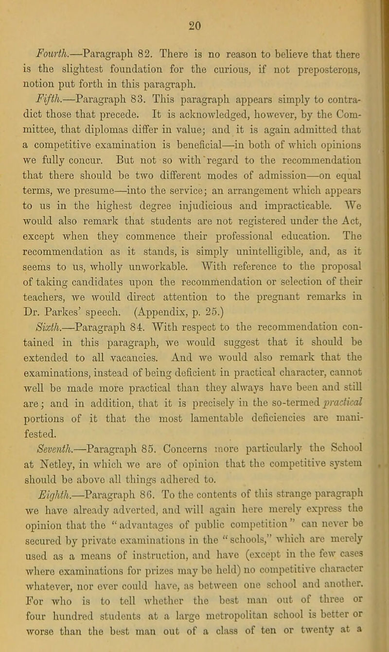 Fourth.—Paragraph 82. There is no reason to believe that there is the slightest foundation for the curious, if not preposterous, notion put forth in this paragraph. Fifth.—Paragraph 83. This paragraph appears simply to contra- dict those that precede. It is acknowledged, however, by the Com- mittee, that diplomas differ in value; and it is again admitted that a competitive examination is beneficial—in both of which opinions we fully concur. But not so with' regard to the recommendation that there should be two different modes of admission—on equal terms, Ave presume—into the service; an arrangement which appears to us in the highest degree injudicious and impracticable. We would also remark that students are not registered under the Act, except when they commence their professional education. The recommendation as it stands, is simply unintelligible, and, as it seems to us, Avholly unworkable. With reference to the proposal of taking candidates upon the recommendation or selection of their teachers, Ave would direct attention to the pregnant remarks in Dr. Parkes’ speech. (Appendix, p. 25.) Sixth.—Paragraph 84. With respect to the recommendation con- tained in this paragraph, Ave would suggest that it should be extended to all vacancies. And Ave Avould also remark that the examinations, instead of being deficient in practical character, cannot well be made more practical than they always have been and still are; and in addition, that it is precisely in the so-termed practical portions of it that the most lamentable deficiencies are mani- fested. Seventh.—Paragraph 85. Concerns more particularly the School at Netley, in Avhich Ave are of opinion that the competitive system should be above all things adhered to. Eighth.—Paragraph 86. To the contents of this strange paragraph Ave have already adverted, and Avill again here merely express the opinion that the “ advantages of public competition ” can never be secured by private examinations in the “ schools,” which are merely used as a means of instruction, and have (except in the few cases Avhere examinations for prizes may be held) no competitive character Avhatever, nor ever could have, as between one school and another. For Avho is to tell Avhether the best man out of three or four hundred students at a large metropolitan school is better or Avorse than the best man out of a class of ten or tAventy at a