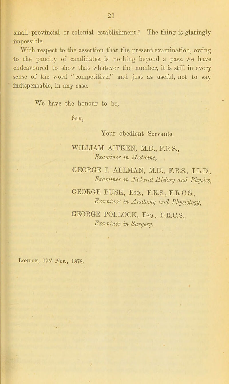 small provincial or colonial establishment? The thing is glaringly impossible. With respect to the assertion that the present examination, owing to the paucity of candidates, is nothing beyond a pass, we have endeavoured to show that whatever the number, it is still in every sense of the word “competitive,” and just as useful, not to say indispensable, in any case. We have the honour to be, Sir, Your obedient Servants, WILLIAM AITKEN, M.D., F.R.S., Examiner in Medicine, GEORGE I. ALLMAN, M.D., F.R.S., LL.D., Examiner in Natural History and Physics, GEOEGE BUSK, Esq., F.E.S., F.E.C.S., Examiner in Anatomy and Physiology, GEOEGE POLLOCK, Esq., F.E.C.S., Examiner in Surgery. London, 15th Nov., 1878.