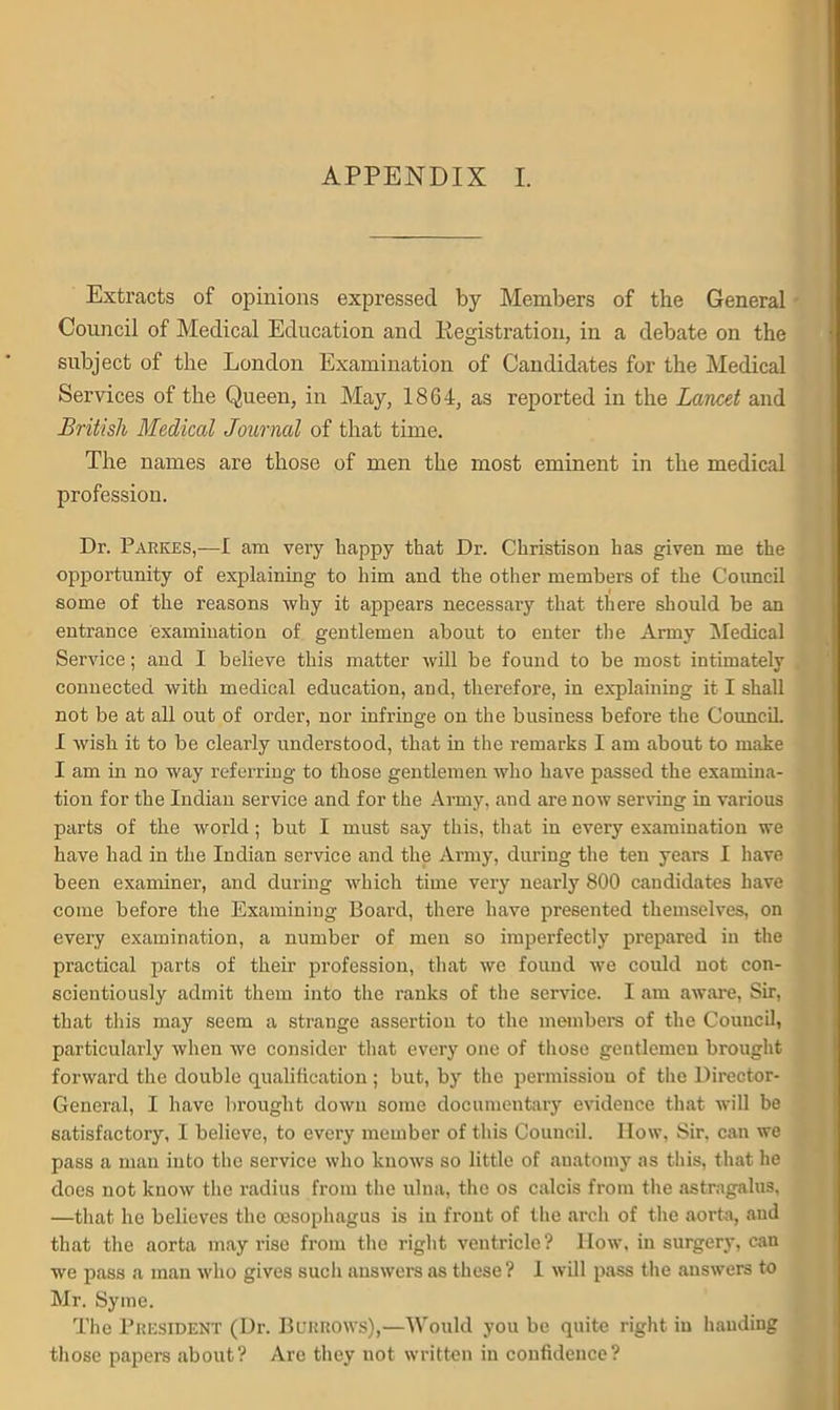 APPENDIX I. Extracts of opinions expressed by Members of the General Council of Medical Education and Registration, in a debate on the subject of the London Examination of Candidates for the Medical Services of the Queen, in May, 1864, as reported in the Lancet and British Medical Journal of that time. The names are those of men the most eminent in the medical profession. Dr. Parkes,—I am very happy that Dr. Christison has given me the opportunity of explaining to him and the other members of the Council some of the reasons why it appears necessary that there should be an entrance examination of gentlemen about to enter the Army Medical Service; and I believe this matter will be found to be most intimately connected with medical education, and, therefore, in explaining it I shall not be at all out of order, nor infringe on the business before the Council. I wish it to be clearly understood, that in the remarks I am about to make I am in no way referring to those gentlemen who have passed the examina- tion for the Indian service and for the Army, and are now serving in various parts of the world; but I must say this, that in every examination we have had in the Indian service and the Army, during the ten years I have been examiner, and during which time very nearly 800 candidates have come before the Examining Board, there have presented themselves, on every examination, a number of men so imperfectly prepared in the practical parts of their profession, that we found we could not con- scientiously admit them into the ranks of the service. I am aware, Sir, that this may seem a strange assertion to the members of the Council, particularly when we consider that every one of those gentlemen brought forward the double qualification; but, by the permission of the Director- General, I have brought down some documentary evidence that will be satisfactory, I believe, to every member of this Council. How, Sir, can we pass a man into the service who knows so little of anatomy as this, that he does not know the radius from the ulna, the os calcis from the astragalus, —that he believes the oesophagus is in front of the arch of the aorta, and that the aorta may rise from the right ventricle? llow, in surgery, can we pass a man who gives such answers as these? 1 will pass the answers to Mr. Syme. The President (Dr. Borrows),—Would you be quite right in handing those papers about? Are they not written in confidence?