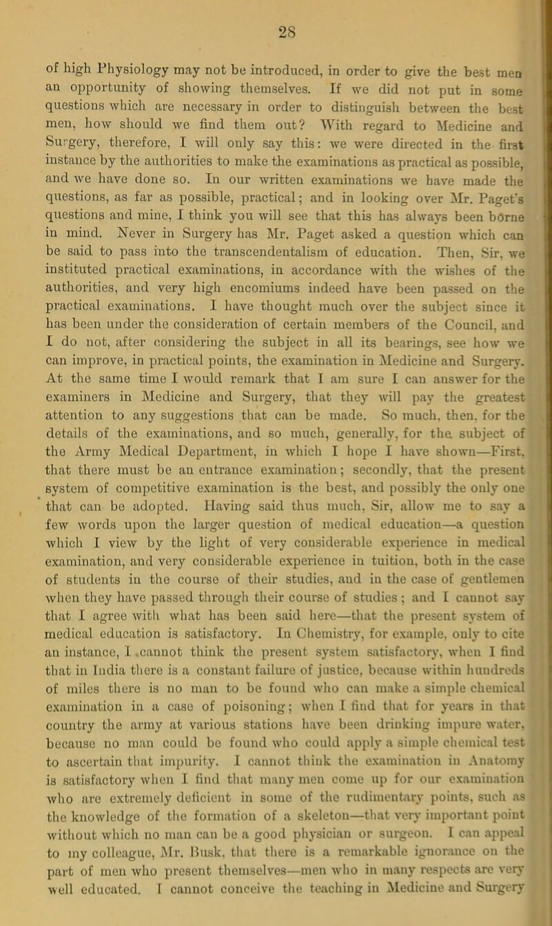 of high Physiology may not be introduced, in order to give the best men an opportunity of showing themselves. If we did not put in some questions which are necessary in order to distinguish between the best men, how should we find them out? With regard to 'Medicine and Surgery, therefore, I will only say this: we were directed in the first instance by the authorities to make the examinations as practical as possible, and we have done so. In our written examinations we have made the questions, as far as possible, practical; and in looking over Mr. Paget’s questions and mine, I think you will see that this has always been borne in mind. Never in Surgery has Mr. Paget asked a question which can be said to pass into the transcendentalism of education. Then, Sir, we instituted practical examinations, in accordance with the wishes of the authorities, and very high encomiums indeed have been passed on the practical examinations. I have thought much over the subject since it has been under the consideration of certain members of the Council, and I do not, after considering the subject in all its bearings, see how we can improve, in practical points, the examination in Medicine and Surgery. At the same time I would remark that I am sure I can answer for the examiners in Medicine and Sui’gery, that they will pay the greatest attention to any suggestions that can be made. So much, then, for the details of the examinations, and so much, generally, for the subject of the Army Medical Department, in which I hope I have shown—First, that there must be an entrance examination; secondly, that the present system of competitive examination is the best, and possibly the only one that can be adopted. Having said thus much, Sir, allow me to say a few words upon the larger question of medical education—a question which I view by the light of very considerable experience in medical examination, and very considerable experience in tuition, both in the case of students in the course of their studies, and in the case of gentlemen when they have passed through their course of studies ; and I cannot say that I agree with what has been said here—that the present system of medical education is satisfactory. In Chemistry, for example, only to cite an instance, I .cannot think the present system satisfactory, when I find that in India there is a constant failure of justice, because within hundreds of miles there is no man to be found who can make a simple chemical examination in a case of poisoning; when I find that for years in that country the army at various stations have been drinking impure water, because no man could be found who could apply a simple chemical test to ascertain that impurity. I cannot think the examination in Anatomy is satisfactory when I find that many men come up for our examination who are extremely deficient in some of the rudimentary points, such as the knowledge of the formation of a skeleton—that very important point without which no man can be a good physician or surgeon. I can appeal to my colleague, Air. Busk, that there is a remarkable ignorance on the part of men who present themselves—men who in many respects are very well educated. I cannot conceive the teaching in Medicine and Surgery