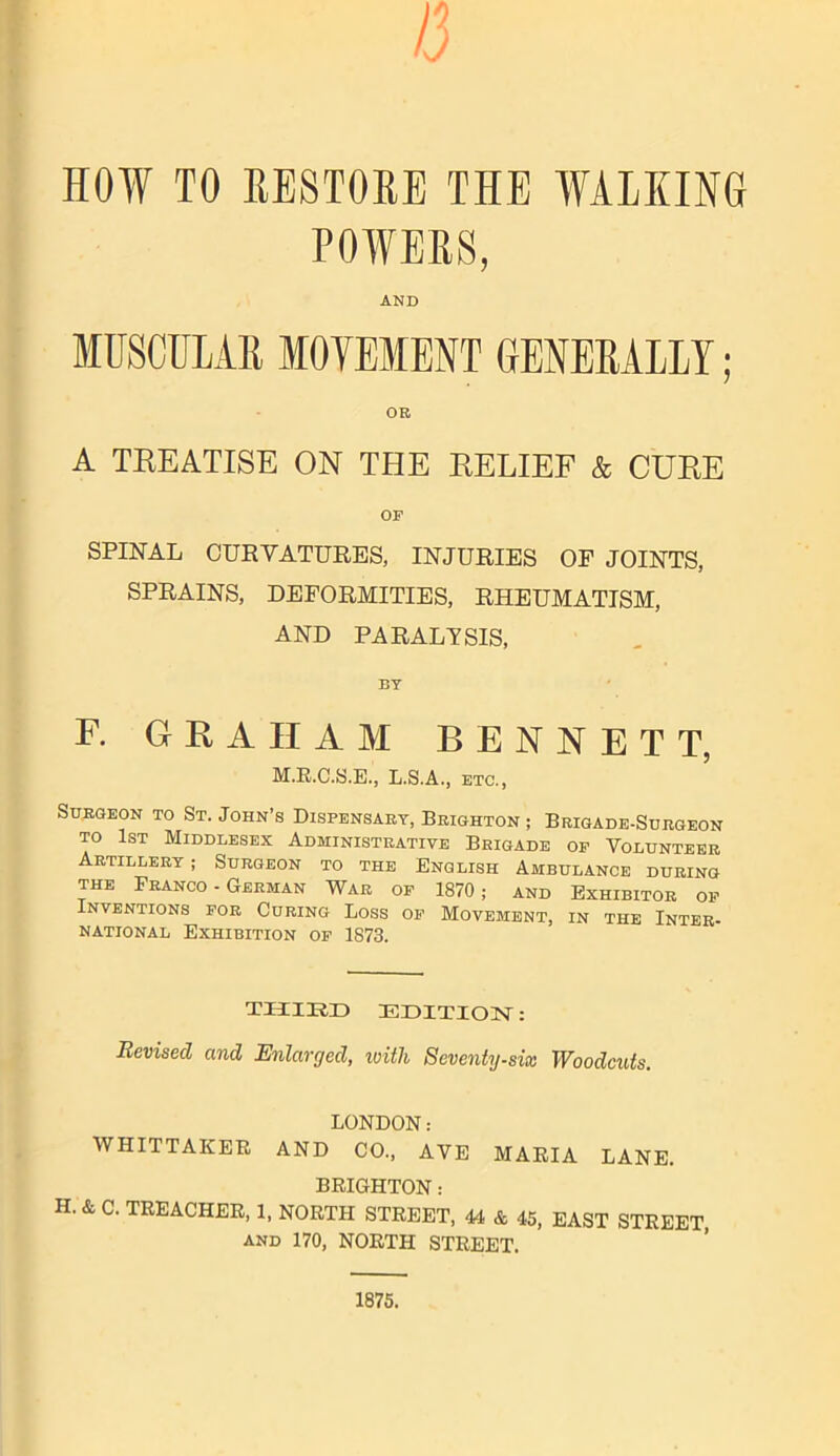 13 HOW TO RESTORE THE WALKING POWERS, AND MUSCULAR MOVEMENT GENERALLY; OR A TREATISE ON THE RELIEF & CURE OP SPINAL CURVATURES, INJURIES OF JOINTS, SPRAINS, DEFORMITIES, RHEUMATISM, AND PARALYSIS, BY F. GRAHAM BENNETT, M.R.C.S.E., L.S.A., etc., Surgeon to St. John’s Dispensary, Brighton ; Brigade-Surgeon to 1st Middlesex Administrative Brigade op Volunteer Artillery ; Surgeon to the English Ambulance during the Franco - German War op 1870; and Exhibitor op Inventions por Curing Loss op Movement, in the Inter- national Exhibition op 1873. THIRD EDITION: Revised and Enlarged, with Seventy-six Woodcuts. LONDON: WHITTAKER AND CO., AVE MARIA LANE. BRIGHTON: H. & C. TREACHER, 1, NORTH STREET, 44 & 45, EAST STREET, and 170, NORTH STREET. 1875.