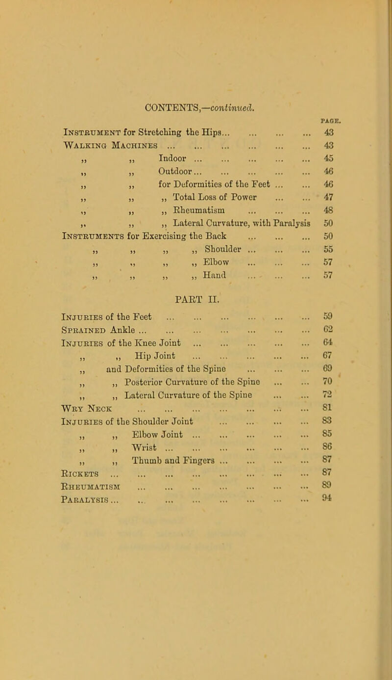CONTENTS,—continued. Instrument for Stretching the Hips Walking Machines ,, ,, Indoor ,, ,, Outdoor „ ,, for Deformities of the Feet „ ,, ,, Total Loss of Power ,, ,, „ Rheumatism ,, ,, ,, Lateral Curvature, with Paralysis Instruments for Exercising the Back J) »> PART II. >> >> J> 5) ,, Shoulder ... „ Elbow ,, Hand Injuries of the Feet Sprained Ankle Injuries of the Knee Joint ,, „ Hip Joint ,, and Deformities of the Spine ,, ,, Posterior Curvature of the Spine ,, ,, Lateral Curvature of the Spine Wry Neck Injuries of the Shoulder Joint „ „ Elbow Joint „ „ Wrist „ „ Thumb and Fingers Rickets Rheumatism Paralysis PAGE. 43 43 45 46 46 47 48 50 50 55 57 57 59 62 64 67 69 70 72 SI S3 85 86 87 87 89 94