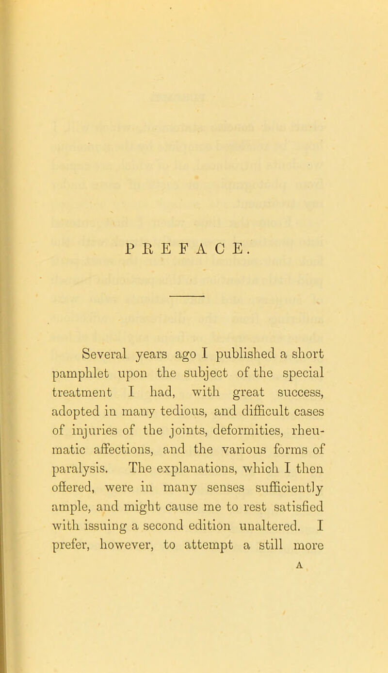 PREFACE. Several years ago I published a short pamphlet upon the subject of the special treatment I had, with great success, adopted in many tedious, and difficult cases of injuries of the joints, deformities, rheu- matic affections, and the various forms of paralysis. The explanations, which I then offered, were in many senses sufficiently ample, and might cause me to rest satisfied with issuing a second edition unaltered. I prefer, however, to attempt a still more A