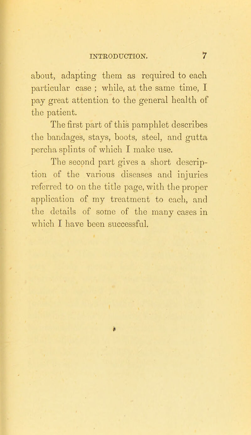 about, adapting them as required to each particular case ; while, at the same time, I pay great attention to the general health of the patient. The first part of this pamphlet describes the bandages, stays, boots, steel, and gutta percha splints of which I make use. The second part gives a short descrip- tion of the various diseases and injuries referred to on the title page, with the proper application of my treatment to each, and the details of some of the many cases in which I have been successful.