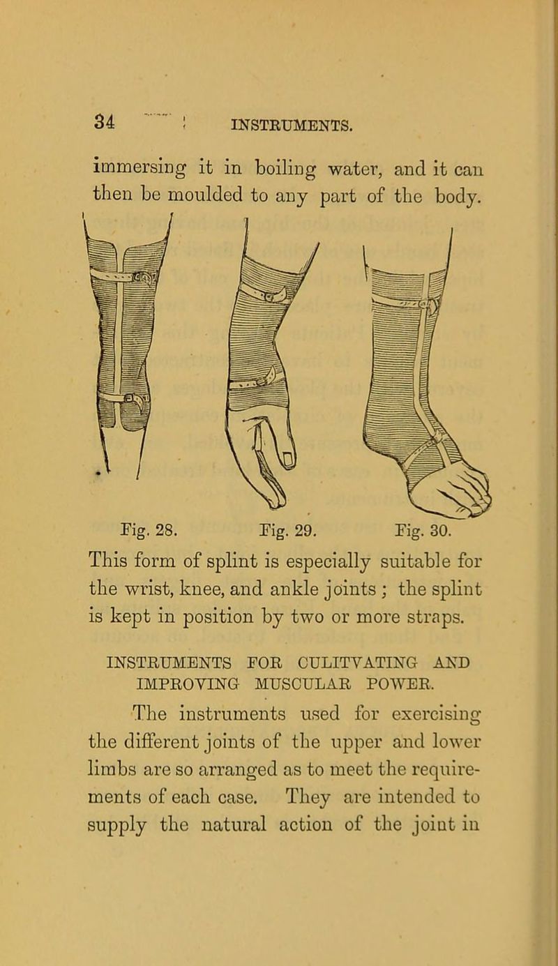 immersing it in boiling water, and it can then be moulded to any part of the body. Pig. 28. This form of splint is especially suitable for the wrist, knee, and ankle joints ; the splint is kept in position by two or more straps. INSTRUMENTS FOR CULITYATING AND IMPROVING MUSCULAR POWER. The instruments used for exercising the different joints of the upper and lower limbs are so arranged as to meet the require- ments of each case. They are intended to supply the natural action of the joint in